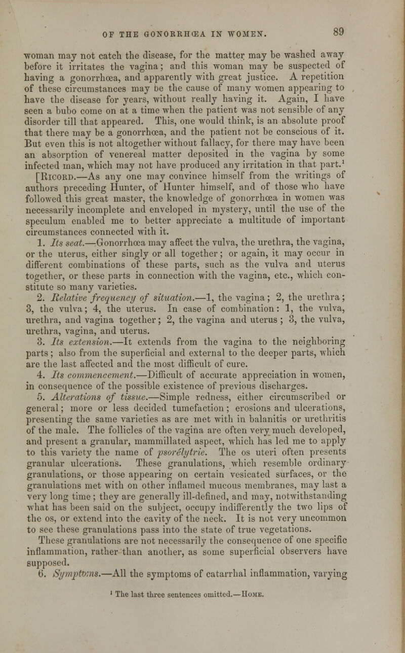 woman may not catch the disease, for the matter may be washed away before it irritates the vagina; and this woman may be suspected of having a gonorrhoea, and apparently with great justice. A repetition of these circumstances may be the cause of many women appearing to have the disease for years, without really having it. Again, I have seen a bubo come on at a time when the patient was not sensible of any disorder till that appeared. This, one would think, is an absolute proof that there may be a gonorrhoea, and the patient not be conscious of it. But even this is not altogether without fallacy, for there may have been an absorption of venereal matter deposited in the vagina by some infected man, which may not have produced any irritation in that part.1 [Ricord.—As any one may convince himself from the writings of authors preceding Hunter, of Hunter himself, and of those who have followed this great master, the knowledge of gonorrhoea in women was necessarily incomplete and enveloped in mystery, until the use of the speculum enabled me to better appreciate a multitude of important circumstances connected with it. 1. Its seat.—Gonorrhoea may affect the vulva, the urethra, the vagina, or the uterus, either singly or all together; or again, it may occur in different combinations of these parts, such as the vulva and uterus together, or these parts in connection with the vagina, etc., which con- stitute so many varieties. 2. Relative frequency of situation.—1, the vagina; 2, the urethra ; 3, the vulva; 4, the uterus. In case of combination: 1, the vulva, urethra, and vagina together; 2, the vagina and uterus ; 3, the vulva, urethra, vagina, and uterus. 3. Its extension.—It extends from the vagina to the neighboring parts; also from the superficial and external to the deeper parts, which are the last affected and the most difficult of cure. 4. Its commencement.—Difficult of accurate appreciation in women, in consequence of the possible existence of previous discharges. 5. Alterations of tissue.—Simple redness, either circumscribed or general; more or less decided tumefaction ; erosions and ulcerations, presenting the same varieties as are met with in balanitis or urethritis of the male. The follicles of the vagina are often very much developed, and present a granular, mammillated aspect, which has led me to apply to this variety the name of psorelytrie. The os uteri often presents granular ulcerations. These granulations, which resemble ordinary granulations, or those appearing on certain vesicated surfaces, or the granulations met with on other inflamed mucous membranes, may last a very long time ; they are generally ill-defined, and may, notwithstanding what has been said on the subject, occupy indifferently the two lips of the os, or extend into the cavity of the neck. It is not very uncommon to see these granulations pass into the state of true vegetations. These granulations are not necessarily the consequence of one specific inflammation, rather than another, as some superficial observers have supposed. 6. Symptoms.—All the symptoms of catarrhal inflammation, varying 1 The last three sentences omitted.—Home.