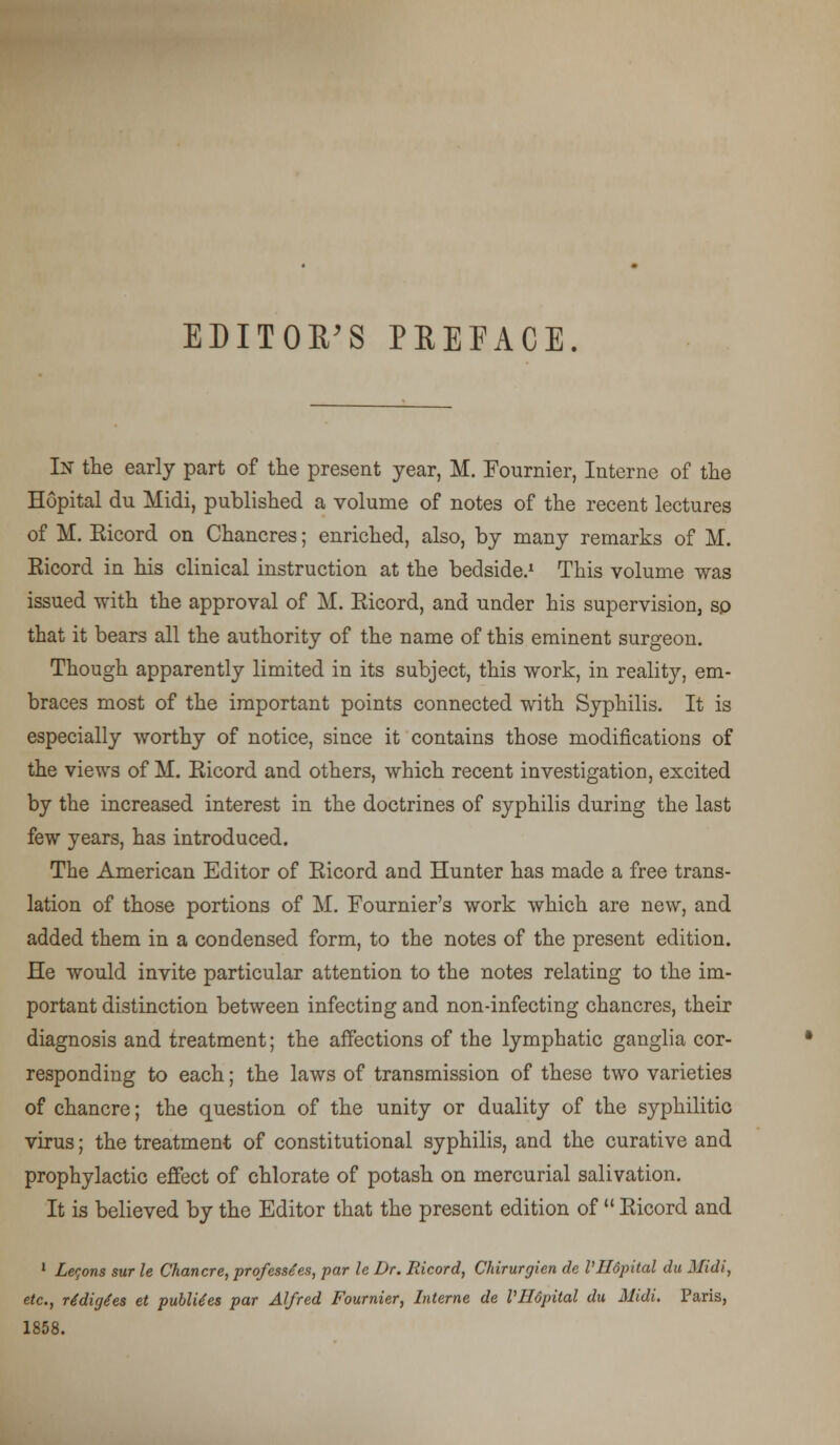 EDITOR'S PREFACE. In the early part of the present year, M. Eournier, Interne of the Hopital du Midi, published a volume of notes of the recent lectures of M. Eicord on Chancres; enriched, also, by many remarks of M. Eicord in his clinical instruction at the bedside.1 This volume was issued with the approval of M. Eicord, and under his supervision, sp that it bears all the authority of the name of this eminent surgeon. Though apparently limited in its subject, this work, in reality, em- braces most of the important points connected with Syphilis. It is especially worthy of notice, since it contains those modifications of the views of M. Eicord and others, which recent investigation, excited by the increased interest in the doctrines of syphilis during the last few years, has introduced. The American Editor of Eicord and Hunter has made a free trans- lation of those portions of M. Fournier's work which are new, and added them in a condensed form, to the notes of the present edition. He would invite particular attention to the notes relating to the im- portant distinction between infecting and non-infecting chancres, their diagnosis and treatment; the affections of the lymphatic ganglia cor- responding to each; the laws of transmission of these two varieties of chancre; the question of the unity or duality of the syphilitic virus; the treatment of constitutional syphilis, and the curative and prophylactic effect of chlorate of potash on mercurial salivation. It is believed by the Editor that the present edition of  Eicord and 1 Lemons sur le Chancre, professes, par le Dr. Ricord, Chirurgien de VHdpital du Midi, etc., ridige'es et publUes par Alfred Fournier, Interne de VHdpital du Midi. Paris, 1858.