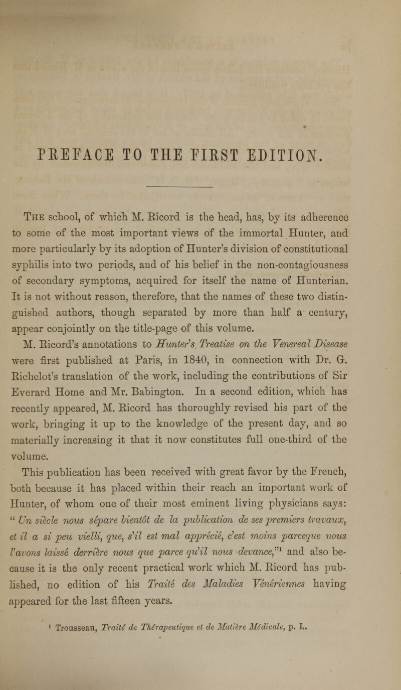 PREFACE TO THE FIRST EDITION The school, of which M. Ricord is the head, has, by its adherence to some of the most important views of the immortal Hunter, and more particularly by its adoption of Hunter's division of constitutional syphilis into two periods, and of his belief in the non-contagiousness of secondary symptoms, acquired for itself the name of Hunterian. It is not without reason, therefore, that the names of these two distin- guished authors, though separated by more than half a century, appear conjointly on the title-page of this volume. M. Ricord's annotations to Hunter's Treatise on the Venereal Disease were first published at Paris, in 1840, in connection with Dr. Gr. Richelot's translation of the work, including the contributions of Sir Everard Home and Mr. Babington. In a second edition, which has recently appeared, M. Ricord has thoroughly revised his part of the work, bringing it up to the knowledge of the present day, and so materially increasing it that it now constitutes full one-third of the volume. This publication has been received with great favor by the French, both because it has placed within their reach an important work of Hunter, of whom one of their most eminent living physicians says:  Un si^cle nous separe bientot de la publication de ses premiers travaux, et it a si peu vielli, que, sHl est mal apprecie, e'est moins parceque nous Vavons laisse derrilre nous que parce quHl nous devance1 and also be- cause it is the only recent practical work which M. Ricord has pub- lished, no edition of his Traite des Maladies Veneriennes having appeared for the last fifteen years. 1 Trousseau, Traits de Thdrapeutique et de Matiire Medicate, p. L.