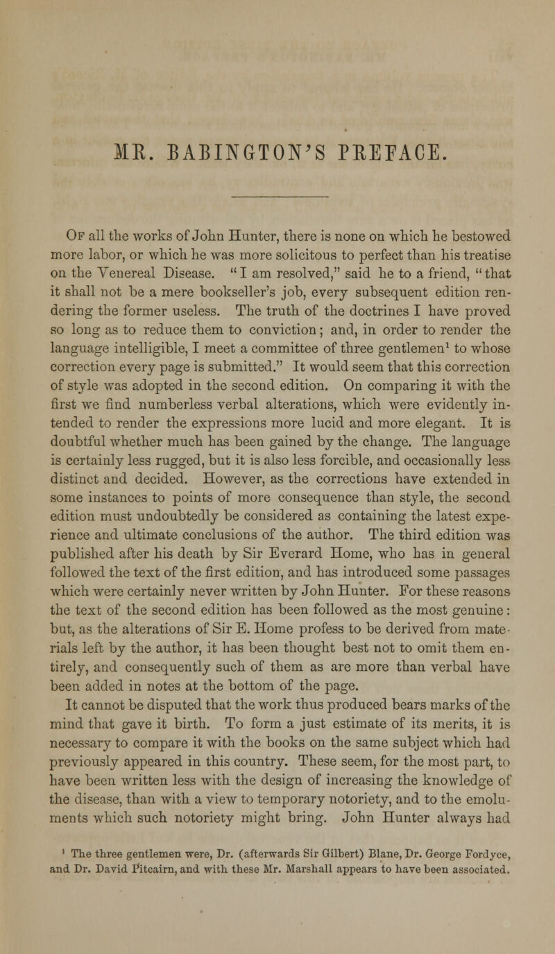 ME. BABINGTON'S PREFACE. Of all the works of John Hunter, there is none on which he bestowed more labor, or which he was more solicitous to perfect than his treatise on the Venereal Disease.  I am resolved, said he to a friend,  that it shall not be a mere bookseller's job, every subsequent edition ren- dering the former useless. The truth of the doctrines I have proved so long as to reduce them to conviction; and, in order to render the language intelligible, I meet a committee of three gentlemen1 to whose correction every page is submitted. It would seem that this correction of style was adopted in the second edition. On comparing it with the first we find numberless verbal alterations, which were evidently in- tended to render the expressions more lucid and more elegant. It is doubtful whether much has been gained by the change. The language is certainly less rugged, but it is also less forcible, and occasionally less distinct and decided. However, as the corrections have extended in some instances to points of more consequence than style, the second edition must undoubtedly be considered as containing the latest expe- rience and ultimate conclusions of the author. The third edition was published after his death by Sir Everard Home, who has in general followed the text of the first edition, and has introduced some passages which were certainly never written by John Hunter. For these reasons the text of the second edition has been followed as the most genuine: but, as the alterations of Sir E. Home profess to be derived from mate- rials left by the author, it has been thought best not to omit them en- tirely, and consequently such of them as are more than verbal have been added in notes at the bottom of the page. It cannot be disputed that the work thus produced bears marks of the mind that gave it birth. To form a just estimate of its merits, it is necessary to compare it with the books on the same subject which had previously appeared in this country. These seem, for the most part, to have been written less with the design of increasing the knowledge of the disease, than with a view to temporary notoriety, and to the emolu- ments which such notoriety might bring. John Hunter always had 1 The three gentlemen were, Dr. (afterwards Sir Gilbert) Blane, Dr. George Fordyce, and Dr. David Fitcairn, and with these Mr. Marshall appears to have been associated.