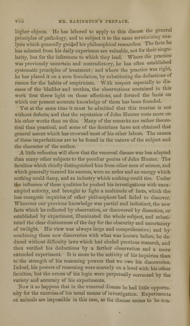 higher objects. He has labored to apply to this disease the general principles of pathology, and to subject it to the same scrutinizing ana- lysis which generally guided his philosophical researches. The facts ne has selected from his daily experience are valuable, not for their singu- larity, but for the inferences to which they lead. Where the practice was previously uncertain and contradictory, he has often established systematic principles of treatment; and where the practice was right, he has placed it on a sure foundation, by substituting the deductions 01 reason for the habits of empiricism. With respect especially to dis- eases of the bladder and urethra, the observations contained in this work first threw light on those affections, and formed the basis on which our present accurate knowledge of them has been founded. Yet at the same time it must be admitted that this treatise is not without defects; and that the reputation of John Hunter rests more on his other works than on this. Many of the remarks are rather theore- tical than practical, and some of the doctrines have not obtained that general assent which has crowned most of his other labors. The causes of these imperfections are to be found in the nature of the subject and the character of the author. A little reflection will show that the venereal disease was less adapted than many other subjects to the peculiar genius of John Hunter. The faculties which chiefly distinguished him from other men of science, and which generally insured his success, were an ardor and an energy which nothing could damp, and an industry which nothing could tire. Under the influence of these qualities he pushed his investigations with unex- ampled activity, and brought to light a multitude of facts, which the less energetic inquiries of other philosophers had failed to discover. Wherever our previous knowledge was partial and indistinct, the new facts which he collected by observation, or discovered by dissection, or established by experiment, illuminated the whole subject, and substi- tuted the clear distinctness of the day for the obscurity and uncertainty of twilight. His view was always large and comprehensive; and by combining these new discoveries with what was known before he de- duced without difficulty laws which had eluded previous research and then verified his deductions by a farther observation and a more extended experiment. It is more to the activity of his inquiries than to the strength of his reasoning powers that we owe his discoveries. Indeed, his powers of reasoning were scarcely on a level with his other faculties, but the errors of his logic were perpetually corrected by the variety and accuracy of his experiments. Now it so happens that in the venereal disease he had little opportu- nity for the exercise.of his usual means of investigation. Experiments on animals are impossible in this case, as the disease seems to be con-