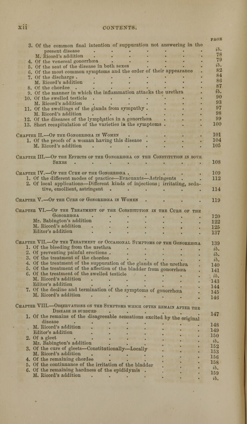 3. Of the common final intention of suppuration not answering in the present disease .... M. Ricord's addition . 4. Of the venereal gonorrhoea 5. Of the seat of the disease in both sexes 6. Of the most common symptoms and the order of their appearance 7. Of the discharge . M. Ricord's addition .... 8. Of the chordee ..... 9. Of the manner in which the inflammation attacks the urethra 10. Of the swelled testicle .... M. Ricord's addition .... 11. Of the swellings of the glands from sympathy . M. Ricord's addition .... 12. Of the diseases of the lymphatics in a gonorrhoea 13. Short recapitulation of the varieties m the symptoms Chapter II.—Of the Gonorrhoea in Women 1. Of the proofs of a woman having this disease . M. Ricord's addition .... Chapter III.—Of the Effects of the Gonorrhoea on the Constitution in both Sexes ........ PAGE ib. 78 79 ib. 82 84 86 87 ib. 90 93 97 98 99 100 101 104 105 108 Chapter IV.—Of the Cure of the Gonorrhoea ..... 1. Of the different modes of practice—Evacuants—Astringents . 2. Of local applications—Different kinds of injections; irritating, seda- tive, emollient, astringent ...... Chapter V.—Of the Cure of Gonorrhoea in Women .... Constitution in the Cure of the Chapter VI.—Of the Treatment of the Gonorrhoea Mr. Babington's addition M. Ricord's addition Editor's addition Chapter VII.—Of the Treatment of Occasional Symptoms of the Gonorrhoea 1. Of the bleeding from the urethra .... 2. Of preventing painful erections ..... 3. Of the treatment of the chordee 4. Of the treatment of the suppuration of the glands of the urethra 5. Of the treatment of the affection of the bladder from gonorrhoea 6. Of the treatment of the swelled testicle M. Ricord's addition •••... Editor's addition ..... 7. Of the decline and termination of the symptoms of gonorrhoea M. Ricord's addition ..... Chapter VIII.—Observations on the Symptoms which often remain after the Disease is subdued .... 1. Of the remains of the disagreeable sensations excited by the original disease ..... , M. Ricord's addition .... Editor's addition .... 2. Of a gleet ..... Mr. Babington's addition 3. Of the cure of gleets—Constitutionally—Locally M. Ricord's addition .... 4. Of the remaining chordee 5. Of the continuance of the irritation of the bladder 6. Of the remaining hardness of the epididymis . M. Ricord's addition . . . 109 112 114 119 120 122 125 137 139 ib. ib. ib. 140 141 ib. 143 144 145 146 147 148 149 150 ib. 152 153 156 158 ib. 159 ib.