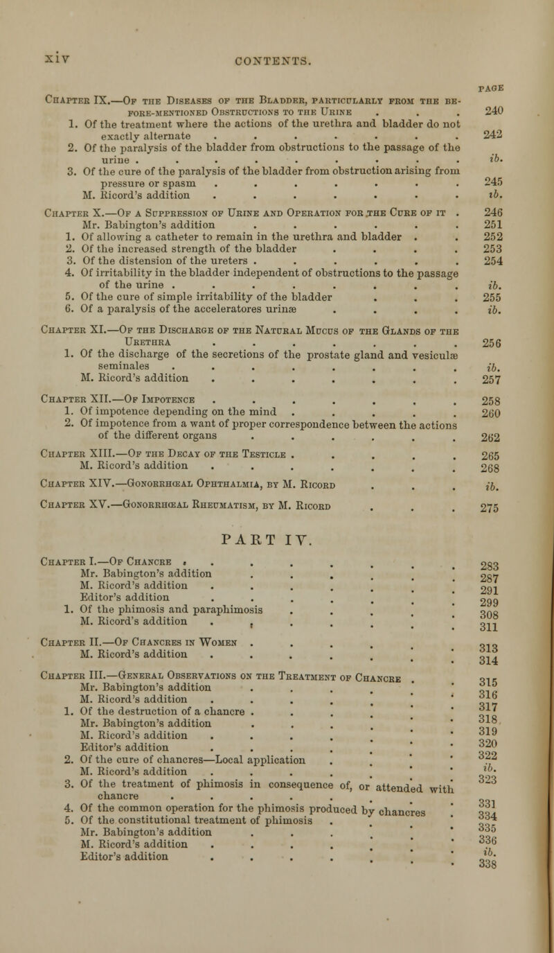 Chapter IX.—Of the Diseases of the Bladder, particularly from the be FORE-MENTIONED OBSTRUCTIONS TO THE URINE 1. Of the treatment where the actions of the urethra and bladder do no exactly alternate ...... 2. Of the paralysis of the bladder from obstructions to the passage of the uriue ........ 3. Of the cure of the paralysis of the bladder from obstruction arising from pressure or spasm ...... M. Ricord's addition ...... Chapter X.—Of a Suppression of Urine and Operation for .the Cure of it Mr. Babington's addition ..... 1. Of allowing a catheter to remain in the urethra and bladder . 2. Of the increased strength of the bladder 3. Of the distension of the ureters ..... 4. Of irritability in the bladder independent of obstructions to the passage of the urine ....... 5. Of the cure of simple irritability of the bladder 6. Of a paralysis of the acceleratores urinse Chapter XI.—Of the Discharge of the Natural Mucus of the Glands of the Urethra ...... 1. Of the discharge of the secretions of the prostate gland and vesiculae seminales ....... M. Ricord's addition ...... Chapter XII.—Of Impotence ...... 1. Of impotence depending on the mind .... 2. Of impotence from a want of proper correspondence between the actions of the different organs ..... Chapter XIII.—Of the Decay of the Testicle .... M. Ricord's addition ••.... Chapter XIV.—Gonorrheal Ophthalmia, by M. Ricord Chapter XV.—Gonorrheal Rheumatism, by M. Ricord page 240 242 ib. 245 ib. 246 251 252 253 254 ib. 255 ib. 256 a. 257 258 260 262 265 268 ib. 275 PART IV. Chapter I.—Of Chancre t Mr. Babington's addition .... M. Ricord's addition ..... Editor's addition .... 1. Of the phimosis and paraphimosis M. Ricord's addition . Chapter II.—Of Chancres in Women .... M. Ricord's addition . Chapter III.—General Observations on the Treatment of Chancre Mr. Babington's addition . M. Ricord's addition ..... 1. Of the destruction of a chancre . Mr. Babington's addition . M. Ricord's addition ..... Editor's addition .... 2. Of the cure of chancres—Local application M. Ricord's addition .... 3. Of the treatment of phimosis in consequence of, or attended with chancre ..... 4. Of the common operation for the phimosis produced by chancres 5. Of the constitutional treatment of phimosis Mr. Babington's addition M. Ricord's addition ..... Editor's addition .... 283 287 291 299 308 311 313 314 315 316 317 318 319 320 322 ib. 323 331 334 335 336 ib. 338