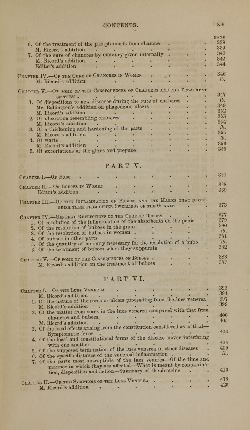 6. Of the treatment of the paraphimosis from chancre M. Ricord's addition .... 7. Of the cure of chancres by mercury given internally M. Ricord's addition .... Editor's addition .... Chapter IV.—Of the Cure of Chancres in Women M. Ricord's addition .... Chapter V. Of some of the Consequences of Chancres and the Treatment of them ..•••• 1. Of dispositions to new diseases during the cure of chancres Mr. Babington's addition on phagedenic ulcers M. Ricord's addition 2. Of ulceration resembling chancres M. Ricord's addition 3. Of a thickening and hardening of the parts M. Ricord's addition 4. Of warts . M. Ricord's addition 5. Of excoriations of the glans and prepuce PAGE 338 339 340 342 344 346 ib. 347 ib. 349 352 353 354 ib. 355 ib. 356 359 PART Y. Chapter I.—Of Bubo ...••••• Chapter II.—Of Buboes in Women ...••• Editor's addition ...•••• Chapter III. Of the Inflammation of Buboes, and the Marks that distin- guish them from other Swellings of the Glands Chapter IV.—General Reflections on the Cure of Buboes 1. Of resolution of the inflammation of the absorbents on the penis 2. Of the resolution of buboes in the groin . 3. Of the resolution of buboes in women . 4. Of buboes in other parts . • • • • 5. Of the quantity of mercury necessary for the resolution of a bubo 6. Of the treatment of buboes when they suppurate Chapter V.—Of some of the Consequences of Buboes . M. Ricord's addition on the treatment of buboes 361 368 369 373 377 379 380 ib. 381 ib. 382 383 387 PART VI. Chapter I.—Of the Lues Venerea . M. Ricord's addition . • • • • • 1. Of the nature of the sores or ulcers proceeding from the lues venerea M. Ricord's addition . • ■ • .* ....:.. 2. Of the matter from sores in the lues venerea compared with that from chancres and buboes ..... M. Ricord's addition . • • • • 3. Of the local effects arising from the constitution considered as critical- Symptomatic fever . • • • *._*• 4. Of the local and constitutional forms of the disease never interfering with one another . • • • • • 5. Of the supposed termination of the lues venerea in other diseases 6. Of the specific distance of the venereal inflammation . 7* Of the parts most susceptible of the lues venerea—Of the time and manner in which they are affected—What is meant by contamina- tion, disposition and action—Summary of the doctrine Chapter II.—Of the Symptoms of the Lues Venerea . M. Ricord's addition ...•••• 393 394 397 399 400 405 406 408 409 ib. 410 418 420