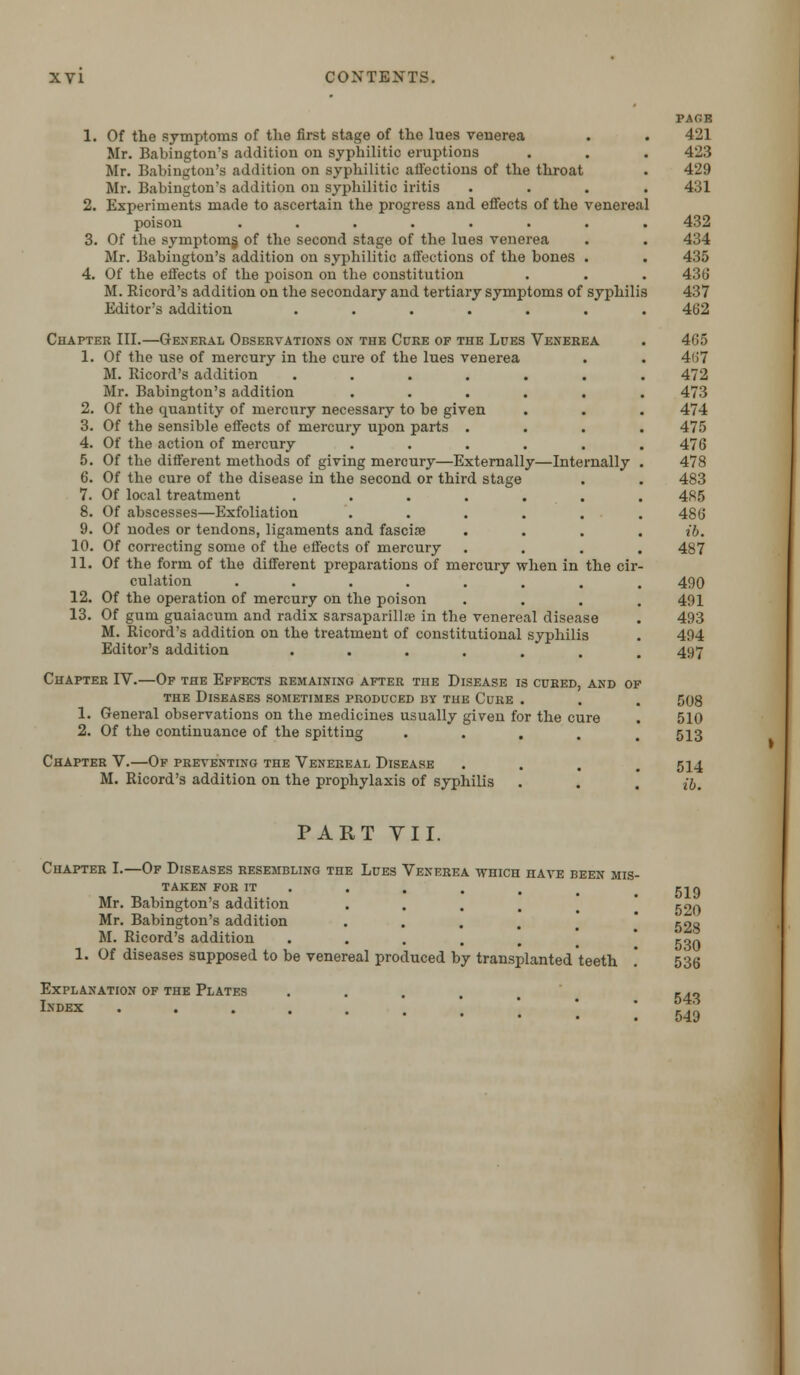 1. Of the symptoms of the first stage of the lues venerea Mr. Babington's addition on syphilitic eruptions Mr. Babington's addition on syphilitic affections of the throat Mr. Babington's addition on syphilitic iritis 2. Experiments made to ascertain the progress and effects of the venereal poison ....... 3. Of the symptoms, of the second stage of the lues venerea Mr. Babington's addition on syphilitic affections of the bones . 4. Of the effects of the poison on the constitution M. Ricord's addition on the secondary and tertiary symptoms of syphilis Editor's addition ...... Chapter III.—General Observations on the Cure of the Lues Venerea 1. Of the use of mercury in the cure of the lues venerea M. Ricord's addition ...... Mr. Babington's addition ..... 2. Of the quantity of mercury necessary to be given 3. Of the sensible effects of mercury upon parts . 4. Of the action of mercury ..... 5. Of the different methods of giving mercury—Externally—Internally 6. Of the cure of the disease in the second or third stage 7. Of local treatment ...... 8. Of abscesses—Exfoliation ..... 9. Of nodes or tendons, ligaments and fascia? 10. Of correcting some of the effects of mercury 11. Of the form of the different preparations of mercury when in the cir culation ....... 12. Of the operation of mercury on the poison 13. Of gum guaiacum and radix sarsaparillse in the venereal disease M. Ricord's addition on the treatment of constitutional syphilis Editor's addition ...... Chapter IV.—Of the Effects remaining after the Disease is cured, and of the Diseases sometimes produced by the Cure . 1. General observations on the medicines usually given for the cure 2. Of the continuance of the spitting .... Chapter V.—Of preventing the Venereal Disease M. Ricord's addition on the prophylaxis of syphilis PAGE 421 423 429 431 432 434 435 436 437 402 465 4«7 472 473 474 475 476 478 483 485 486 ib. 487 490 491 493 494 497 508 510 513 514 ib. PART VII. Chapter I.—Of Diseases resembling the Lues Venerea which have been mis- taken FOR IT Mr. Babington's addition .... Mr. Babington's addition M. Ricord's addition ..... 1. Of diseases supposed to be venereal produced by transplanted teeth '. Explanation of the Plates .... Index .... 519 520 528 530 536 543 549