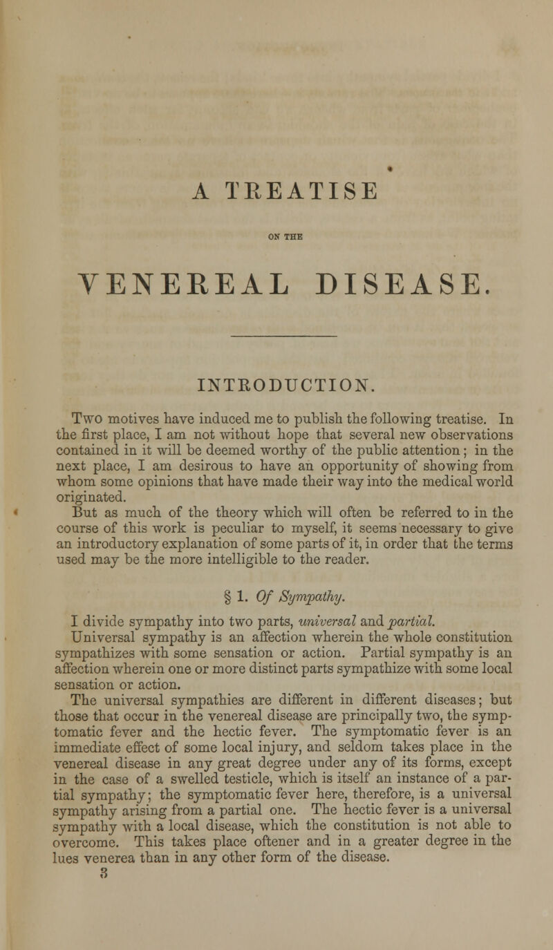 A TREATISE VENEREAL DISEASE. INTRODUCTION. Two motives have induced me to publish the following treatise. In the first place, I am not without hope that several new observations contained in it will be deemed worthy of the public attention; in the next place, I am desirous to have an opportunity of showing from whom some opinions that have made their way into the medical world originated. But as much of the theory which will often be referred to in the course of this work is peculiar to myself, it seems necessary to give an introductory explanation of some parts of it, in order that the terms used may be the more intelligible to the reader. § 1. Of Sympathy. I divide sympathy into two parts, universal and partial. Universal sympathy is an affection wherein the whole constitution sympathizes with some sensation or action. Partial sympathy is an affection wherein one or more distinct parts sympathize with some local sensation or action. The universal sympathies are different in different diseases; but those that occur in the venereal disease are principally two, the symp- tomatic fever and the hectic fever. The symptomatic fever is an immediate effect of some local injury, and seldom takes place in the venereal disease in any great degree under any of its forms, except in the case of a swelled testicle, which is itself an instance of a par- tial sympathy; the symptomatic fever here, therefore, is a universal sympathy arising from a partial one. The hectic fever is a universal sympathy with a local disease, which the constitution is not able to overcome. This takes place oftener and in a greater degree in the lues venerea than in any other form of the disease. 3