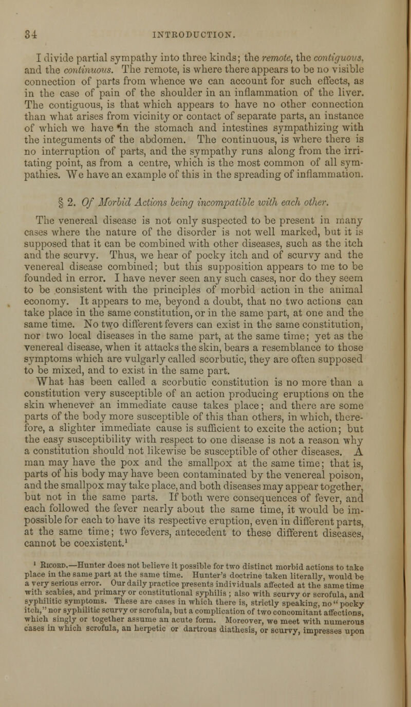 I divide partial sympathy into three kinds; the remote, the contiguous, and the continuous. The remote, is where there appears to be no visible connection of parts from whence we can account for such effects, as in the case of pain of the shoulder in an inflammation of the liver. The contiguous, is that which appears to have no other connection than what arises from vicinity or contact of separate parts, an instance of which we have ^.n the stomach and intestines sympathizing with the integuments of the abdomen. The continuous, is where there is no interruption of parts, and the sympathy runs along from the irri- tating point, as from a centre, which is the most common of all sym- pathies. We have an example of this in the spreading of inflammation. § 2. Of Morbid Actions being incompatible with each other. The venereal disease is not only suspected to be present in many cases where the nature of the disorder is not well marked, but it is supposed that it can be combined with other diseases, such as the itch and the scurvy. Thus, we hear of pocky itch and of scurvy and the venereal disease combined; but this supposition appears to me to be founded in error. I have never seen any such cases, nor do they seem to be consistent with the principles of morbid action in the animal economy. It appears to me, beyond a doubt, that no two actions can take place in the same constitution, or in the same part, at one and the same time. No two different fevers can exist in the same constitution, nor two local diseases in the same part, at the same time; yet as the venereal disease, when it attacks the skin, bears a resemblance to those symptoms which are vulgarly called scorbutic, they are often supposed to be mixed, and to exist in the same part. What has been called a scorbutic constitution is no more than a constitution very susceptible of an action producing eruptions on the skin whenever an immediate cause takes place; and there are some parts of the body more susceptible of this than others, in which, there- fore, a slighter immediate cause is sufficient to excite the action; but the easy susceptibility with respect to one disease is not a reason why a constitution should not likewise be susceptible of other diseases. A man may have the pox and the smallpox at the same time; that is, parts of his body may have been contaminated by the venereal poison, and the smallpox may take place, and both diseases may appear together, but not in the same parts. If both were consequences of fever, and each followed the fever nearly about the same time, it would be im- possible for each to have its respective eruption, even in different parts, at the same time; two fevers, antecedent to these different diseases, cannot be coexistent.1 1 Rioord.—Hunter does not believe it possible for two distinct morbid actions to take place in the same part at the same time. Hunter's doctrine taken literally, would be a very serious error. Our daily practice presents individuals affected at the same time with scabies, and primary or constitutional syphilis ; also with scurvy or scrofula, and syphilitic symptoms. These are cases in which there is, strictly speaking, no  pocky itch, nor syphilitic scurvy or scrofula, but a complication of two concomitant affections, which singly or together assume an acute form. Moreover, we meet with numerous cases in which scrofula, an herpetic or dartrous diathesis, or scurvy, impresses upon