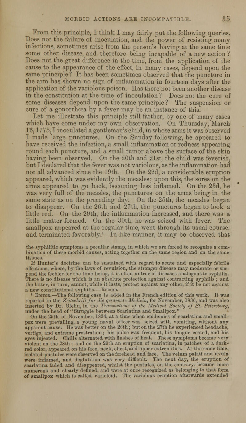 From this principle, I think I may fairly put the following queries. Does not the failure of inoculation, and the power of resisting many infections, sometimes arise from the person's having at the same time some other disease, and therefore being incapable of a new action ? Does not the great difference in the time, from the application of the cause to the appearance of the effect, in many cases, depend upon the same principle ? It has been sometimes observed that the puncture in the arm has shown no sign of inflammation in fourteen days after the application of the variolous poison. Has there not been another disease in the constitution at the time of inoculation ? Does not the cure of some diseases depend upon the same principle? The suspension or cure of a gonorrhoea by a fever may be an instance of this. Let me illustrate this principle still farther, by one of many cases which have come under my own observation. On Thursday, March 16,1775,1 inoculated a gentleman's child, in whose arms it was observed I made large punctures. On the Sunday following, he appeared to have received the infection, a small inflammation or redness appearing round each puncture, and a small tumor above the surface of the skin having been observed. On the 20th and 21st, the child was feverish, but I declared that the fever was not variolous, as the inflammation had not all advanced since the 19th. On the 22d, a considerable eruption appeared, which was evidently the measles; upon this, the sores on the arms appeared to go back, becoming less inflamed. On the 23d, he was very full of the measles, the punctures on the arms being in the same state as on the preceding day. On the 25th, the measles began to disappear. On the 26th and 27th, the punctures began to look a little red. On the 29th, the inflammation increased, and there was a little matter formed. On the 30th, he was seized with fever. The smallpox appeared at the regular time, went through its usual course, and terminated favorably.1 In like manner, it may be observed that the syphilitic symptoms a peculiar stamp, in which we are forced to recognize a com- bination of these morbid causes, acting together on the same region and on the same tissues. If Hunter's doctrine can be sustained with regard to acute and especially febrile affections, where, by the laws of revulsion, the stronger disease may moderate or sus- pend the feebler for the time being, it is often untrue of diseases analogous to syphilis. Tbere is no disease which is an absolute protection against contracting syphilis ; and the latter, in turn, cannot, while it lasts, protect against any other, if it be not against a new constitutional syphilis.—Ricord. 1 Editor.—The following case is added in the French edition of this work. It was reported in the Zeitschrift fiir die gesaramte Medicin, for November, 1836, and was also inserted by Dr. Glehn, in the Transactions of the Medical Society of St. Petersburg, under the head of Struggle between Scarlatina and Smallpox. On the 25th of November, 1834, at a time when epidemics of scarlatina and small- pox were prevailing, a young naval officer was seized with vomiting, without any apparent cause. He was better on the 26th; but on the 27th he experienced headache, vertigo, and extreme prostration; his pulse was frequent, his tongue coated, and his eyes injected. Chills alternated with flushes of heat. These symptoms became very violent on the 28th; and on the 29th an eruption of scarlatina, in patches of a dark- red color, appeared on his face, neck, chest, and upper extremities. At the same time, isolated pustules were observed on the forehead and face. The velum palati and uvula were inflamed, and deglutition was very difficult. The next day, the eruption of scarlatina faded and disappeared, whilst the pustules, on the contrary, became more numerous and clearly defined, and were at once recognized as belonging to that form of smallpox which is called varioloid. The variolous eruption afterwards extended