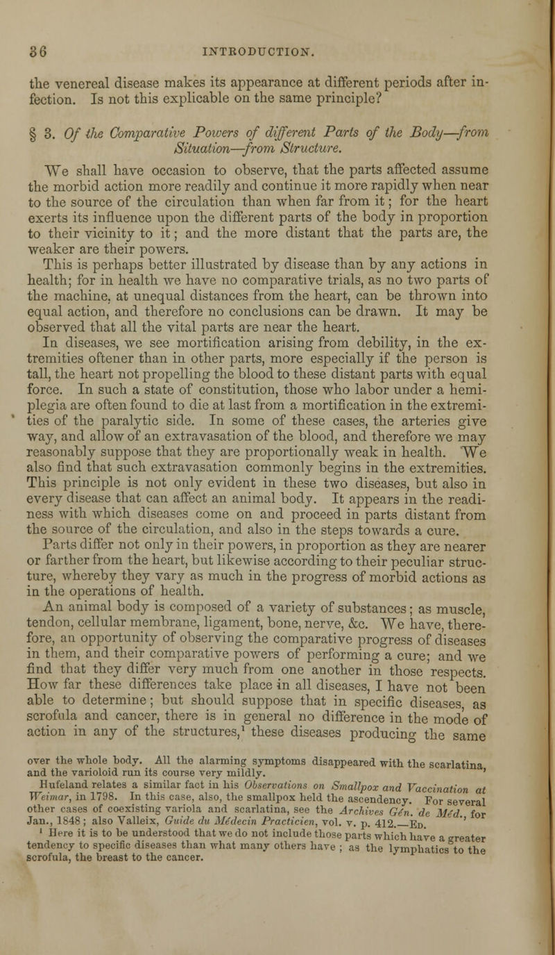 the venereal disease makes its appearance at different periods after in- fection. Is not this explicable on the same principle? § 3. Of the Comparative Powers of different Parts of the Body—-from Situation—from Structure. We shall have occasion to observe, that the parts affected assume the morbid action more readily and continue it more rapidly when near to the source of the circulation than when far from it; for the heart exerts its influence upon the different parts of the body in proportion to their vicinity to it; and the more distant that the parts are, the weaker are their powers. This is perhaps better illustrated by disease than by any actions in health; for in health we have no comparative trials, as no two parts of the machine, at unequal distances from the heart, can be thrown into equal action, and therefore no conclusions can be drawn. It may be observed that all the vital parts are near the heart. In diseases, we see mortification arising from debility, in the ex- tremities oftener than in other parts, more especially if the person is tall, the heart not propelling the blood to these distant parts with equal force. In such a state of constitution, those who labor under a hemi- plegia are often found to die at last from a mortification in the extremi- ties of the paralytic side. In some of these cases, the arteries give way, and allow of an extravasation of the blood, and therefore we may reasonably suppose that they are proportionally weak in health. We also find that such extravasation commonly begins in the extremities. This principle is not only evident in these two diseases, but also in every disease that can affect an animal body. It appears in the readi- ness with which diseases come on and proceed in parts distant from the source of the circulation, and also in the steps towards a cure. Parts differ not only in their powers, in proportion as they are nearer or farther from the heart, but likewise according to their peculiar struc- ture, whereby they vary as much in the progress of morbid actions as in the operations of health. An animal body is composed of a variety of substances; as muscle, tendon, cellular membrane, ligament, bone, nerve, &c. We have, there- fore, an opportunity of observing the comparative progress of diseases in them, and their comparative powers of performing a cure; and we find that they differ very much from one another in those respects. How far these differences take place in all diseases, I have not been able to determine; but should suppose that in specific diseases as scrofula and cancer, there is in general no difference in the mode of action in any of the structures,1 these diseases producing the same over the whole body. All the alarming symptoms disappeared with the scarlatina and the varioloid run its course very mildly. ' Hufeland relates a similar fact in his Observations on Smallpox and Vaccination at Weimar, in 1798. In this case, also, the smallpox held the ascendency. For several other cases of coexisting variola and scarlatina, see the Archives Gdn. de M>'d for Jan., 1848; also Valleix, Guide du Me'decin Practicien, vol. v. p. 412. Ed. 1 Here it is to be understood that we do not include those parts which have a greater tendency to specific diseases than what many other* have ; as the lymphatics to the scrofula, the breast to the cancer.