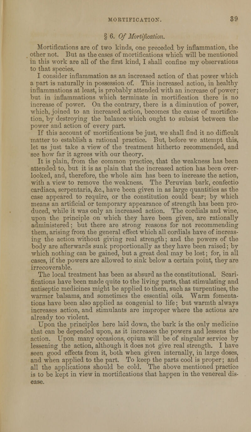 § 6. Of Mortification. Mortifications are of two kinds, one preceded by inflammation, the other not. But as the cases of mortifications which will be mentioned in this work are all of the first kind, I shall confine my observations to that species. I consider inflammation as an increased action of that power which a part is naturally in possession of. This increased action, in healthy inflammations at least, is probably attended with an increase of power; but in inflammations which terminate in mortification there is no increase of power. On the contrary, there is a diminution of power, which, joined to an increased action, becomes the cause of mortifica- tion, by destroying the balance which ought to subsist between the power and action of every part. If this account of mortifications be just, we shall find it no difficult matter to establish a rational practice. But, before we attempt this, let us just take a view of the treatment hitherto recommended, and see how far it agrees with our theory. It is plain, from the common practice, that the weakness has been attended to, but it is as plain that the increased action has been over- looked, and, therefore, the whole aim has been to increase the action, with a view to remove the weakness. The Peruvian bark, confectio cardiaca, serpentaria, &c, have been given in as large quantities as the case appeared to require, or the constitution could bear; by which means an artificial or temporary appearance of strength has been pro- duced, while it was only an increased action. The cordials and wine, upon the principle on which they have been given, are rationally administered; but there are strong reasons for not recommending them, arising from the general effect which all cordials have of increas- ing the action without giving real strength; and the powers of the body are afterwards sunk proportionally as they have been raised; by which nothing can be gained, but a great deal may be lost; for, in all cases, if the powers are allowed to sink below a certain point, they are irrecoverable. The local treatment has been as absurd as the constitutional. Scari- fications have been made quite to the living parts, that stimulating and antiseptic medicines might be applied to them, such as turpentines, the warmer balsams, and sometimes the essential oils. Warm fomenta- tions have been also applied as congenial to life; but warmth always increases action, and stimulants are improper where the actions are already too violent. Upon the principles here laid down, the bark is the only medicine that can be depended upon, as it increases the powers and lessens the action. Upon many occasions, opium will be of singular service by lessening the action, although it does not give real strength. I have seen good effects from it, both when given internally, in large doses, and when applied to the part. To keep the parts cool is proper; and all the applications should be cold. The above mentioned practice is to be kept in view in mortifications that happen in the venereal dis- ease.