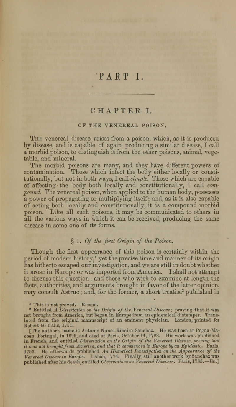 PAET I. CHAPTER I. OF THE VENEREAL POISON. The venereal disease arises from a poison, which, as it is produced by disease, and is capable of again producing a similar disease, I call a morbid poison, to distinguish it from the other poisons, animal, vege- table, and mineral. The morbid poisons are many, and they have different powers of contamination. Those which infect the body either locally or consti- tutionally, but not in both ways, I call simple. Those which are capable of affecting the body both locally and constitutionally, I call com- pound. The venereal poison, when applied to the human body, possesses a power of propagating or multiplying itself; and, as it is also capable of acting both locally and constitutionally, it is a compound morbid poison. Like all such poisons, it may be communicated to others in all the various ways in which it can be received, producing the same disease in some one of its forms. § 1. Of the first Origin of the Poison. Though the first appearance of this poison is certainly within the period of modern history,1 yet the precise time and manner of its origin has hitherto escaped our investigation, and we are still in doubt whether it arose in Europe or was imported from America. I shall not attempt to discuss this question; and those who wish to examine at length the facts, authorities, and arguments brought in favor of the latter opinion, may consult Astruc; and, for the former, a short treatise2 published in 1 This is not proved.—Ricokd. 2 Entitled A Dissertation on the Origin of the Venereal Disease; proving that it was not brought from America, but began in Europe from an epidemical distemper. Trans- lated from the original manuscript of an eminent physician. London, printed for Robert Griffiths, 1751. [The author's name is Antonio Nunes Ribeiro Sanchez. He was born at Pogna-Ma- coen, Portugal, in 1699, and died at Paris, October 14, 1783. His work was published in French, and entitled Dissertation on the Origin of the Venereal Disease, proving that it was not brought from America, and that it commenced in Europe by an Epidemic. Paris, 1753. He afterwards published An Historical Investigation on the Appearance of the Venereal Disease in Europe. Lisbon, 1774. Finally, still another work by Sanchez was published after his death, entitled Observations on Venereal Diseases. Paris, 1785.—Ed.]