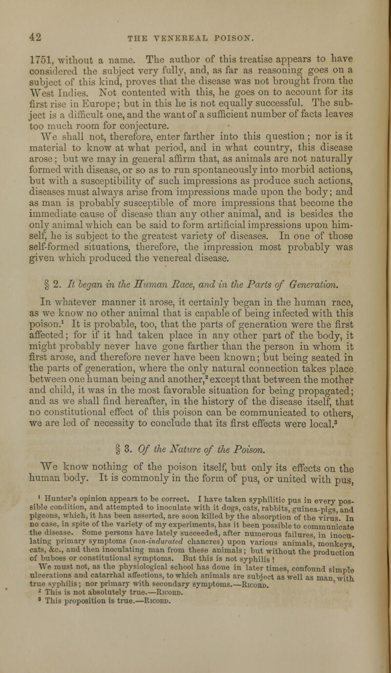 1751, without a name. The author of this treatise appears to have considered the subject very fully, and, as far as reasoning goes on a subject of this kind, proves that the disease was not brought from the West Indies. Not contented with this, he goes on to account for its first rise in Europe; but in this he is not equally successful. The sub- ject is a difficult one, and the want of a sufficient number of facts leaves too much room for conjecture. We shall not, therefore, enter farther into this question; nor is it material to know at what period, and in what country, this disease arose; but we may in general affirm that, as animals are not naturally formed with disease, or so as to run spontaneously into morbid actions, but with a susceptibility of such impressions as produce such actions, diseases must always arise from impressions made upon the body; and as man is probably susceptible of more impressions that become the immediate cause of disease than any other animal, and is besides the only animal which can be said to form artificial impressions upon him- self, he is subject to the greatest variety of diseases. In one of those self-formed situations, therefore, the impression most probably was given which produced the venereal disease. § 2. It began in the Human Race, and in the Parts of Generation. In whatever manner it arose, it certainly began in the human race, as we know no other animal that is capable of being infected with this poison.1 It is probable, too, that the parts of generation were the first affected; for if it had taken place in any other part of the body, it might probably never have gone farther than the person in whom it first arose, and therefore never have been known; but being seated in the parts of generation, where the only natural connection takes place, between one human being and another,2 except that between the mother and child, it was in the most favorable situation for being propagated; and as we shall find hereafter, in the history of the disease itself, that no constitutional effect of this poison can be communicated to others, we are led of necessity to conclude that its first effects were local.3 § 3. Of the Nature of the Poison. We know nothing of the poison itself, but only its effects on the human body. It is commonly in the form of pus, or united with pus, 1 Hunter's opinion appears to be correct. I have taken syphilitic pus in every pos- sible condition, and attempted to inoculate with it dogs, cats, rabbits, guinea-pigs and pigeons, which, it has been asserted, are soon killed by the absorption of the virus. In no case, in spite of the variety of my experiments, has it been possible to communicate the disease. Some persons have lately succeeded, after numerous failures in inocu- lating primary symptoms {non-indurated chancres) upon various animals,' monkeys cats, &c, and then inoculating man from these animals ; but without the production of buboes or constitutional symptoms. But this is not syphilis ! We must not, as the physiological school has done in later times, confound simple ulcerations and catarrhal affections, to which animals are subject as well as man with true syphilis ; nor primary with secondary symptoms.—Ricord. 2 This is not absolutely true.—Ricord. 3 This proposition is true.—Ricord.