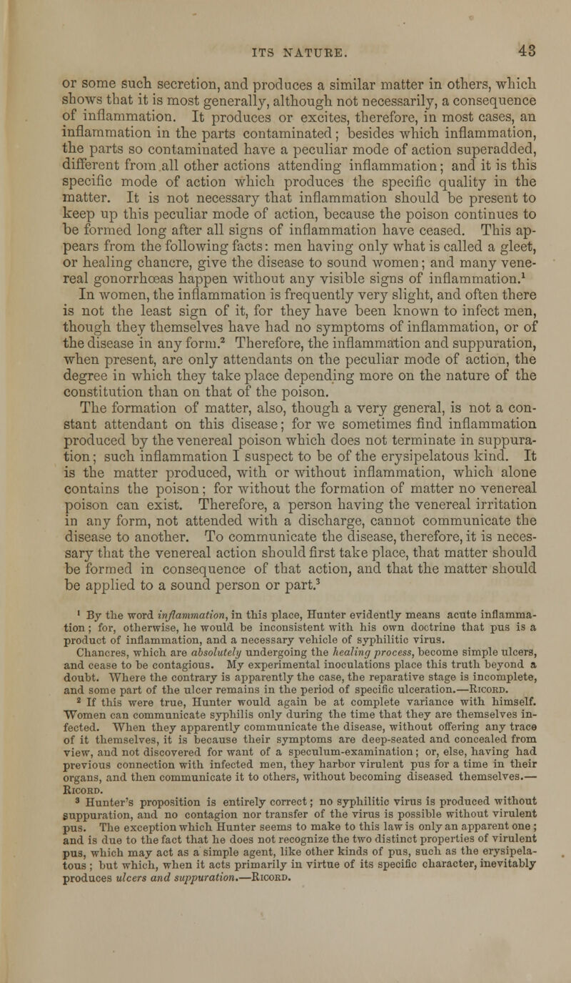 or some such secretion, and produces a similar matter in others, which shows that it is most generally, although not necessarily, a consequence of inflammation. It produces or excites, therefore, in most cases, an inflammation in the parts contaminated ; besides which inflammation, the parts so contaminated have a peculiar mode of action superadded, different from all other actions attending inflammation; and it is this specific mode of action which produces the specific quality in the matter. It is not necessary that inflammation should be present to keep up this peculiar mode of action, because the poison continues to be formed long after all signs of inflammation have ceased. This ap- pears from the following facts: men having only what is called a gleet, or healing chancre, give the disease to sound women; and many vene- real gonorrhoeas happen without any visible signs of inflammation.1 In women, the inflammation is frequently very slight, and often there is not the least sign of it, for they have been known to infect men, though they themselves have had no symptoms of inflammation, or of the disease in any form.2 Therefore, the inflammation and suppuration, when present, are only attendants on the peculiar mode of action, the degree in which they take place depending more on the nature of the constitution than on that of the poison. The formation of matter, also, though a very general, is not a con- stant attendant on this disease; for we sometimes find inflammation produced by the venereal poison which does not terminate in suppura- tion; such inflammation I suspect to be of the erysipelatous kind. It is the matter produced, with or without inflammation, which alone contains the poison; for without the formation of matter no venereal poison can exist. Therefore, a person having the venereal irritation in any form, not attended with a discharge, cannot communicate the disease to another. To communicate the disease, therefore, it is neces- sary that the venereal action should first take place, that matter should be formed in consequence of that action, and that the matter should be applied to a sound person or part.3 1 By the word inflammation, in this place, Hunter evidently means acute inflamma- tion ; for, otherwise, he would be inconsistent with his own doctrine that pus is a product of inflammation, and a necessary vehicle of syphilitic virus. Chancres, which are absolutely undergoing the healing process, become simple ulcers, and cease to be contagious. My experimental inoculations place this truth beyond a doubt. Where the contrary is apparently the case, the reparative stage is incomplete, and some part of the ulcer remains in the period of specific ulceration.—Ricord. 2 If this were true, Hunter would again be at complete variance with himself. Women can communicate syphilis only during the time that they are themselves in- fected. When they apparently communicate the disease, without offering any trace of it themselves, it is because their symptoms are deep-seated and concealed from view, and not discovered for want of a speculum-examination; or, else, having had previous connection with infected men, they harbor virulent pus for a time in their organs, and then communicate it to others, without becoming diseased themselves.— Ricord. 3 Hunter's proposition is entirely correct; no syphilitic virus is produced without Suppuration, and no contagion nor transfer of the virus is possible without virulent pus. The exception which Hunter seems to make to this law is only an apparent one ; and is due to the fact that he does not recognize the two distinct properties of virulent pus, which may act as a simple agent, like other kinds of pus, such as the erysipela- tous ; but which, when it acts primarily in virtue of its specific character, inevitably produces ulcers and suppuration.—Ricord.