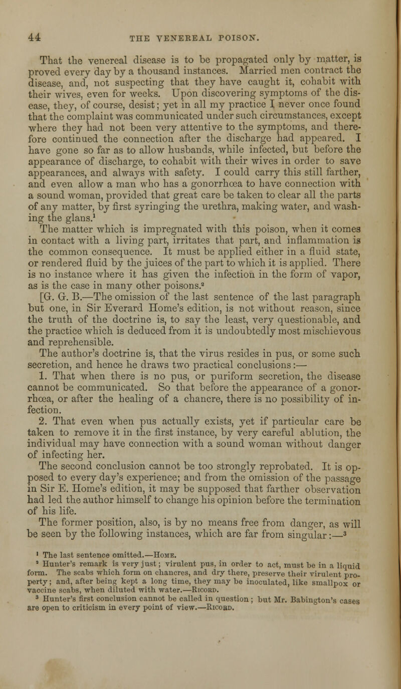 That the venereal disease is to be propagated only by matter, is proved every day by a thousand instances. Married men contract the disease, and, not suspecting that they have caught it, cohabit with their wives, even for weeks. Upon discovering symptoms of the dis- ease, they, of course, desist; yet in all my practice I never once found that the complaint was communicated under such circumstances, except where they had not been very attentive to the symptoms, and there- fore continued the connection after the discharge had appeared. I have gone so far as to allow husbands, while infected, but before the appearance of discharge, to cohabit with their wives in order to save appearances, and always with safety. I could carry this still farther, and even allow a man who has a gonorrhoea to have connection with a sound woman, provided that great care be taken to clear all the parts of any matter, by first syringing the urethra, making water, and wash- ing the glans.1 The matter which is impregnated with this poison, when it comes in contact with a living part, irritates that part, and inflammation is the common consequence. It must be applied either in a fluid state, or rendered fluid by the juices of the part to which it is applied. There is no instance where it has given the infection in the form of vapor, as is the case in many other poisons.3 [Gr. G. B.—The omission of the last sentence of the last paragraph but one, in Sir Everard Home's edition, is not without reason, since the truth of the doctrine is, to say the least, very questionable, and the practice which is deduced from it is undoubtedly most mischievous and reprehensible. The author's doctrine is, that the virus resides in pus, or some such secretion, and hence he draws two practical conclusions:— 1. That when there is no pus, or puriform secretion, the disease cannot be communicated. So that before the appearance of a gonor- rhoea, or after the healing of a chancre, there is no possibility of in- fection. 2. That even when pus actually exists, yet if particular care be taken to remove it in the first instance, by very careful ablution, the individual may have connection with a sound woman without danger of infecting her. The second conclusion cannot be too strongly reprobated. It is op- posed to every day's experience; and from the omission of the passage in Sir E. Home's edition, it may be supposed that farther observation had led the author himself to change his opinion before the termination of his life. The former position, also, is by no means free from danger, as will be seen by the following instances, which are far from singular:—3 1 The last sentence omitted.—Home. 5 Hunter's remark is very just; virulent pus, in order to act, must be in a liquid form. The scabs which form on chancres, and dry there, preserve their virulent pro- perty ; and, after being kept a long time, they may be inoculated, like smallpox or vaccine scabs, when diluted with water.—Ricord. 3 Hunter's first conclusion cannot be called in question; but Mr. Babinfton's cases are open to criticism in every point of view.—Ricobd.