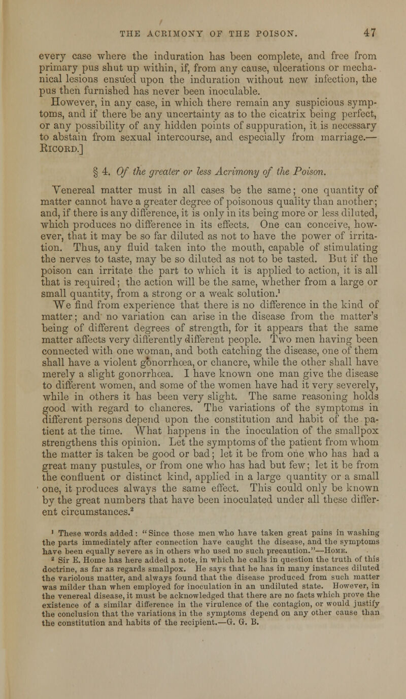 every case where the induration has been complete, and free from primary pus shut up within, if, from any cause, ulcerations or mecha- nical lesions ensued upon the induration without new infection, the pus then furnished has never been inoculable. However, in any case, in which there remain any suspicious symp- toms, and if there be any uncertainty as to the cicatrix being perfect, or any possibility of any hidden points of suppuration, it is necessary to abstain from sexual intercourse, and especially from marriage.— ElCORD.] § 4. Of the greater or less Acrimony of the Poison. Yenereal matter must in all cases be the same; one quantity of matter cannot have a greater degree of poisonous quality than another; and, if there is any difference, it is only in its being more or less dilated, which produces no difference in its effects. One can conceive, how- ever, that it may be so far diluted as not to have the power of irrita- tion. Thus, any fluid taken into the mouth, capable of stimulating the nerves to taste, may be so diluted as not to be tasted. But if the poison can irritate the part to which it is applied to action, it is all that is required; the action will be the same, whether from a large or small quantity, from a strong or a weak solution.1 We find from experience that there is no difference in the kind of matter; and no variation can arise in the disease from the matter's being of different degrees of strength, for it appears that the same matter affects very differently different people. Two men having been connected with one woman, and both catching the disease, one of them shall have a violent gonorrhoea, or chancre, while the other shall have merely a slight gonorrhoea. I have known one man give the disease to different women, and some of the women have had it very severely, while in others it has been very slight. The same reasoning holds good with regard to chancres. The variations of the symptoms in different persons depend upon the constitution and habit of the pa- tient at the time. What happens in the inoculation of the smallpox strengthens this opinion. Let the symptoms of the patient from whom the matter is taken be good or bad; let it be from one who has had a great many pustules, or from one who has had but few; let it be from the confluent or distinct kind, applied in a large quantity or a small ' one, it produces always the same effect. This could only be known by the great numbers that have been inoculated under all these differ- ent circumstances.2 1 These words added:  Since those men who have taken great pains in washing the parts immediately after connection have caught the disease, and the symptoms have been equally severe as in others who used no such precaution.—Home. 2 Sir E. Home has here added a note, in which he calls in question the truth of this doctrine, as far as regards smallpox. He says that he has in many instances diluted the variolous matter, and always found that the disease produced from such matter was milder than when employed for inoculation in an undiluted state. However, in the venereal disease, it must be acknowledged that there are no facts which prove the existence of a similar difference in the virulence of the contagion, or would justify the conclusion that the variations in the symptoms depend on any other cause than the constitution and habits of the recipient.—G. G. B.