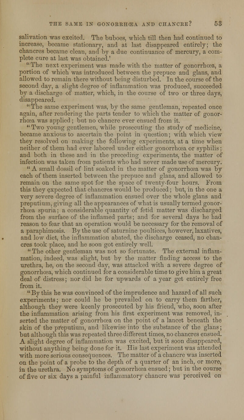 salivation was excited. The buboes, which till then had continued to increase, became stationary, and at last disappeared entirely; the chancres became clean, and by a due continuance of mercury, a com- plete cure at last was obtained.' The next experiment was made with the matter of gonorrhoea, a portion of which was introduced between the prepuce and glans, and allowed to remain there without being disturbed. In the course of the second day, a slight degree of inflammation was produced, succeeded by a discharge of matter, which, in the course of two or three days, disappeared. The same experiment was, by the same gentleman, repeated once again, after rendering the parts tender to which the matter of gonor- rhoea was applied ; but no chancre ever ensued from it. Two young gentlemen, while prosecuting the study of medicine, became anxious to ascertain the point in question; with which view they resolved on making the following experiments, at a time when neither of them had ever labored under either gonorrhoea or syphilis: and both in these and in the preceding experiments, the matter of infection was taken from patients who had never made use of mercury. A small dossil of lint soaked in the matter of gonorrhoea was by each of them inserted between the prepuce and glans, and allowed to remain on the same spot for the space of twenty-four hours. From this they expected that chancres would be produced; but, in the one a very severe degree of inflammation ensued over the whole glans and preputium, giving all the appearances of what is usually termed gonor- rhoea spuria; a considerable quantity of fetid matter was discharged from the surface of the inflamed parts; and for several days he had reason to fear that an operation would be necessary for the removal of a paraphimosis. By the use of saturnine poultices, however, laxatives, and low diet, the inflammation abated, the discharge ceased, no chan- cres took place, and he soon got entirely well. The other gentleman was not so fortunate. The external inflam- mation, indeed, was slight, but by the matter finding access to the urethra, he, on the second day, was attacked with a severe degree of gonorrhoea, which continued for a considerable time to give him a great deal of distress; nor did he for upwards of a year get entirely free from it. By this he was convinced of the imprudence and hazard of all such experiments; nor could he be prevailed on to carry them farther, although they were keenly prosecuted by his friend, who, soon after the inflammation arising from his first experiment was removed, in- serted the matter of gonorrhoea on the point of a lancet beneath the skin of the preputium, and likewise into the substance of the glans; but although this was repeated three different times, no chancres ensued. A slight degree of inflammation was excited, but it soon disappeared, without anything being done for it. His last experiment was attended with more serious consequences. The matter of a chancre was inserted on the point of a probe to the depth of a quarter of an inch, or more, in the urethra. No symptoms of gonorrhoea ensued; but in the course of five or six days a painful inflammatory chancre was perceived on