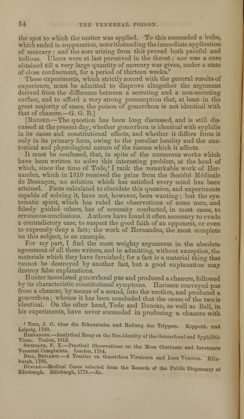 the spot to which the matter was applied. To this succeeded a bubo, which ended in suppuration, notwithstanding the immediate application of mercury; and the sore arising from this proved both painful and tedious. Ulcers were at last perceived in the throat; nor was a cure obtained till a very large quantity of mercury was given, under a state of close confinement, for a period of thirteen weeks. These experiments, which strictly accord with the general results of experience, must be admitted to disprove altogether the argument derived from the difference between a secreting and a non-secreting surface, and to afford a Very strong presumption that, at least in the great majority of cases, the poison of gonorrhoea is not identical with that of chancre.—G. Gr. B.] [Ricord.—The question has been long discussed, and is still dis- cussed at the present day, whether gonorrhoea is identical with syphilis in its cause and constitutional effects, and whether it differs from it only in its primary form, owing to the peculiar locality and the ana- tomical and physiological nature of the tissues which it affects. It must be confessed, that, in spite of the numerous works which have been written to solve this interesting problem, at the head of which, since the time of Tode,11 rank the remarkable work of Her- nandez, which in 1810 received the prize from the Socie'te' Meclicale de Besancon, no solution which has satisfied every mind has been attained. Facts calculated to elucidate this question, and experiments capable of solving it, have not, however, been wanting; but the sys- tematic spirit, which has ruled the observations of some men, and falsely guided others, has of necessity conducted, in most cases, to erroneous conclusions. Authors have found it often necessary to evade a contradictory case, to suspect the good faith of an opponent, or even to expressly deny a fact; the work of Hernandez, the most complete on this subject, is an example. For my part, I find the most weighty arguments in the absolute agreement of all these writers, and in admitting, without exception, the materials which they have furnished; for a fact is a material thing that cannot be destroyed by another fact, but a good explanation may destroy false explanations. Hunter inoculated gonorrhoeal pus and produced a chancre, followed by its characteristic constitutional symptoms. Harisson conveyed pus from a chancre, by means of a sound, into the urethra, and produced a gonorrhoea; whence it has been concluded that the cause of the two is identical. On the other hand, Tode and Duncan, as well as Bell, in his experiments, have never succeeded in producing a chancre with 1 Tode, J. C. liber die Erkenntniss und Heilung des Trippers. Koppenh und Leipzig, 1790. rtr Hernandez.—Analytical Essay on the Non-identity of the Gonorrhoeal and Syphilitic Virus. Toulon, 1812. J1 Svvediaur, F. X.—Practical Observations on the More Obstinate and Inveterate Venereal Complaints. London, 1784. Bell, Benjamin.—A Treatise on Gonorrhoea Virulenta and Lues Venerea Edin- burgh, 1793. Duncan.— Medical Cases selected from the Records of the Public Dispensarv at Edinburgh. Edinburgh, 1778.—Ed. j