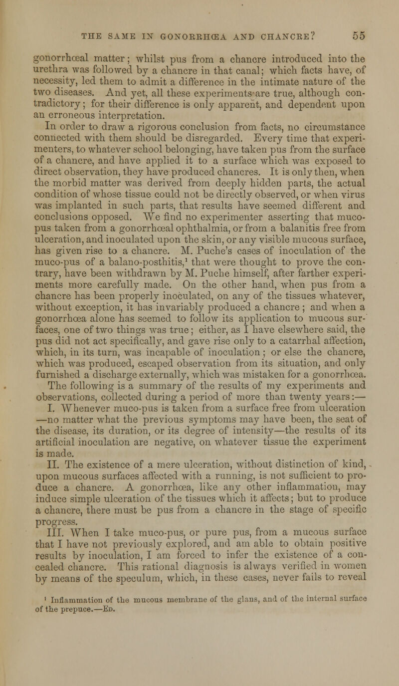 gonorrhoeal matter; whilst pus from a chancre introduced into the urethra was followed by a chancre in that canal; which facts have, of necessity, led them to admit a difference in the intimate nature of the two diseases. And yet, all these experiments-are true, although con- tradictory ; for their difference is only apparent, and dependent upon an erroneous interpretation. In order to draw a rigorous conclusion from facts, no circumstance connected with them should be disregarded. Every time that experi- menters, to whatever school belonging, have taken pus from the surface of a chancre, and have applied it to a surface which was exposed to direct observation, they have produced chancres. It is only then, when the morbid matter was derived from deeply hidden parts, the actual condition of whose tissue could not be directly observed, or when virus was implanted in such parts, that results have seemed different and conclusions opposed. We find no experimenter asserting that muco- pus taken from a gonorrhoeal ophthalmia, or from a balanitis free from ulceration, and inoculated upon the skin, or any visible mucous surface, has given rise to a chancre. M. Puche's cases of inoculation of the muco-pus of a balano-posthitis,1 that were thought to prove the con- trary, have been withdrawn by M. Puche himself, after farther experi- ments more carefully made. On the other hand, when pus from a chancre has been properly inoculated, on any of the tissues whatever, without exception, it has invariably produced a chancre; and when a gonorrhoea alone has seemed to follow its application to mucous sur-' faces, one of two things was true; either, as I have elsewhere said, the pus did not act specifically, and gave rise only to a catarrhal affection, which, in its turn, was incapable of inoculation ; or else the chancre, which was produced, escaped observation from its situation, and only furnished a discharge externally, which was mistaken for a gonorrhoea. The following is a summary of the results of my experiments and observations, collected during a period of more than twenty years:— I. Whenever muco-pus is taken from a surface free from ulceration —no matter what the previous symptoms may have been, the seat of the disease, its duration, or its degree of intensity—the results of its artificial inoculation are negative, on whatever tissue the experiment is made. II. The existence of a mere ulceration, without distinction of kind, upon mucous surfaces affected with a running, is not sufficient to pro- duce a chancre. A gonorrhoea, like any other inflammation, may induce simple ulceration of the tissues which it affects; but to produce a chancre, there must be pus from a chancre in the stage of specific progress. III. When I take muco-pus, or pure pus, from a mucous surface that I have not previously explored, and am able to obtain positive results by inoculation, I am forced to infer the existence of a con- cealed chancre. This rational diagnosis is always verified in women by means of the speculum, which, in these cases, never fails to reveal 1 Inflammation of the mucous membrane of the glans, and of the internal surface of the prepuce.—Ed.