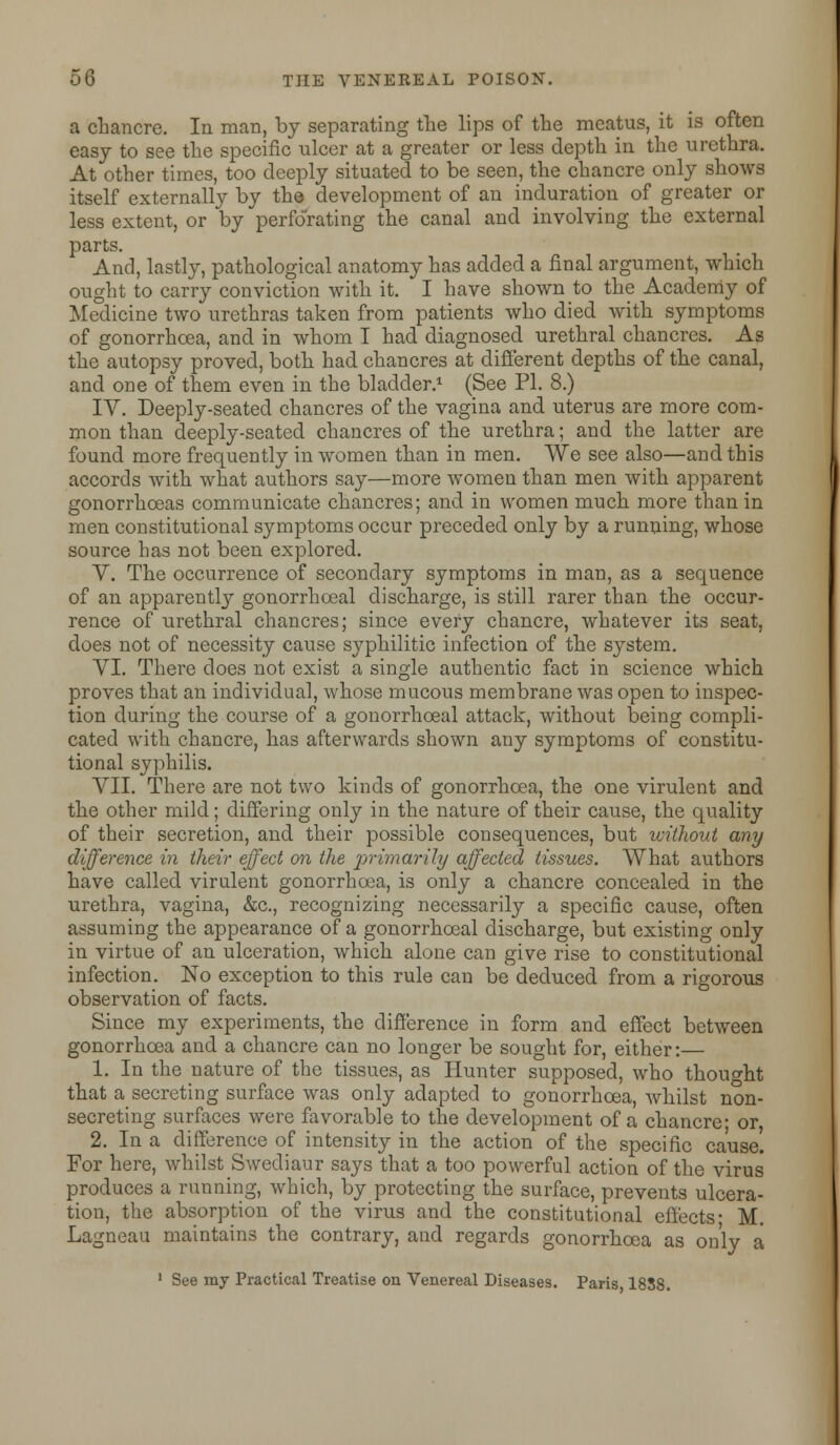 a chancre. In man, by separating the lips of the meatus, it is often easy to see the specific ulcer at a greater or less depth in the urethra. At other times, too deeply situated to be seen, the chancre only shows itself externally by the development of an induration of greater or less extent, or by perforating the canal and involving the external parts. And, lastly, pathological anatomy has added a final argument, which ought to carry conviction with it. I have shown to the Academy of Medicine two urethras taken from patients who died with symptoms of gonorrhoea, and in whom I had diagnosed urethral chancres. As the autopsy proved, both had chancres at different depths of the canal, and one of them even in the bladder.1 (See PL 8.) IY. Deeply-seated chancres of the vagina and uterus are more com- mon than deeply-seated chancres of the urethra; and the latter are found more frequently in women than in men. We see also—and this accords with what authors say—more women than men with apparent gonorrhoeas communicate chancres; and in women much more than in men constitutional s}^mptoms occur preceded only by a running, whose source has not been explored. V. The occurrence of secondary symptoms in man, as a sequence of an apparently gonorrhoeal discharge, is still rarer than the occur- rence of urethral chancres; since every chancre, whatever its seat, does not of necessity cause syphilitic infection of the system. VI. There does not exist a single authentic fact in science which proves that an individual, whose mucous membrane was open to inspec- tion during the course of a gonorrhoeal attack, without being compli- cated with chancre, has afterwards shown any symptoms of constitu- tional syphilis. VII. There are not two kinds of gonorrhoea, the one virulent and the other mild; differing only in the nature of their cause, the quality of their secretion, and their possible consequences, but without any difference in their effect on the primarily affected tissues. What authors have called virulent gonorrhoea, is only a chancre concealed in the urethra, vagina, &c, recognizing necessarily a specific cause, often assuming the appearance of a gonorrhoeal discharge, but existing only in virtue of an ulceration, which alone can give rise to constitutional infection. No exception to this rule can be deduced from a rigorous observation of facts. Since my experiments, the difference in form and effect between gonorrhoea and a chancre can no longer be sought for, either:— 1. In the nature of the tissues, as Hunter supposed, who thought that a secreting surface was only adapted to gonorrhoea, whilst non- secreting surfaces were favorable to the development of a chancre; or, 2. In a difference of intensity in the action of the specific cause. For here, whilst Swediaur says that a too powerful action of the virus produces a running, which, by protecting the surface, prevents ulcera- tion, the absorption of the virus and the constitutional effects- M. Lagneau maintains the contrary, and regards gonorrhoea as only a 1 See my Practical Treatise on Venereal Diseases. Paris 1858.