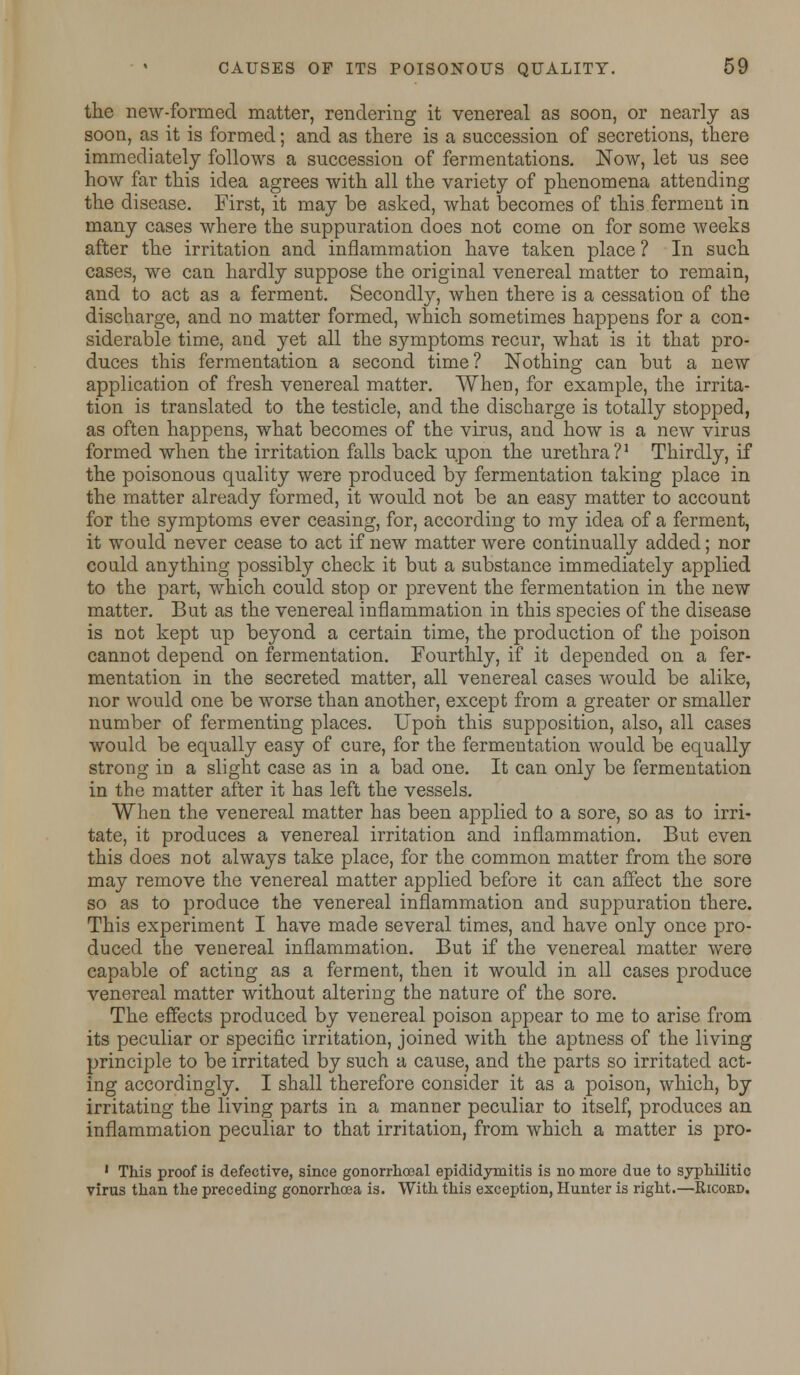 the new-formed matter, rendering it venereal as soon, or nearly as soon, as it is formed; and as there is a succession of secretions, there immediately follows a succession of fermentations. Now, let us see how far this idea agrees with all the variety of phenomena attending the disease. First, it may be asked, what becomes of this ferment in many cases where the suppuration does not come on for some weeks after the irritation and inflammation have taken place ? In such cases, we can hardly suppose the original venereal matter to remain, and to act as a ferment. Secondly, when there is a cessation of the discharge, and no matter formed, which sometimes happens for a con- siderable time, and yet all the symptoms recur, what is it that pro- duces this fermentation a second time? Nothing can but a new application of fresh venereal matter. When, for example, the irrita- tion is translated to the testicle, and the discharge is totally stopped, as often happens, what becomes of the virus, and how is a new virus formed when the irritation falls back upon the urethra?1 Thirdly, if the poisonous quality were produced by fermentation taking place in the matter already formed, it would not be an easy matter to account for the symptoms ever ceasing, for, according to my idea of a ferment, it would never cease to act if new matter were continually added; nor could anything possibly check it but a substance immediately applied to the part, which could stop or prevent the fermentation in the new matter. But as the venereal inflammation in this species of the disease is not kept up beyond a certain time, the production of the poison cannot depend on fermentation. Fourthly, if it depended on a fer- mentation in the secreted matter, all venereal cases would be alike, nor would one be worse than another, except from a greater or smaller number of fermenting places. Upon this supposition, also, all cases would be equally easy of cure, for the fermentation would be equally strong in a slight case as in a bad one. It can only be fermentation in the matter after it has left the vessels. When the venereal matter has been applied to a sore, so as to irri- tate, it produces a venereal irritation and inflammation. But even this does not always take place, for the common matter from the sore may remove the venereal matter applied before it can affect the sore so as to produce the venereal inflammation and suppuration there. This experiment I have made several times, and have only once pro- duced the venereal inflammation. But if the venereal matter were capable of acting as a ferment, then it would in all cases produce venereal matter without altering the nature of the sore. The effects produced by venereal poison appear to me to arise from its peculiar or specific irritation, joined with the aptness of the living principle to be irritated by such a cause, and the parts so irritated act- ing accordingly. I shall therefore consider it as a poison, which, by irritating the living parts in a manner peculiar to itself, produces an inflammation peculiar to that irritation, from which a matter is pro- 1 This proof is defective, since gonorrhoeal epididymitis is no more due to syphilitic virus than the preceding gonorrhoea is. With this exception, Hunter is right.—Kicord.