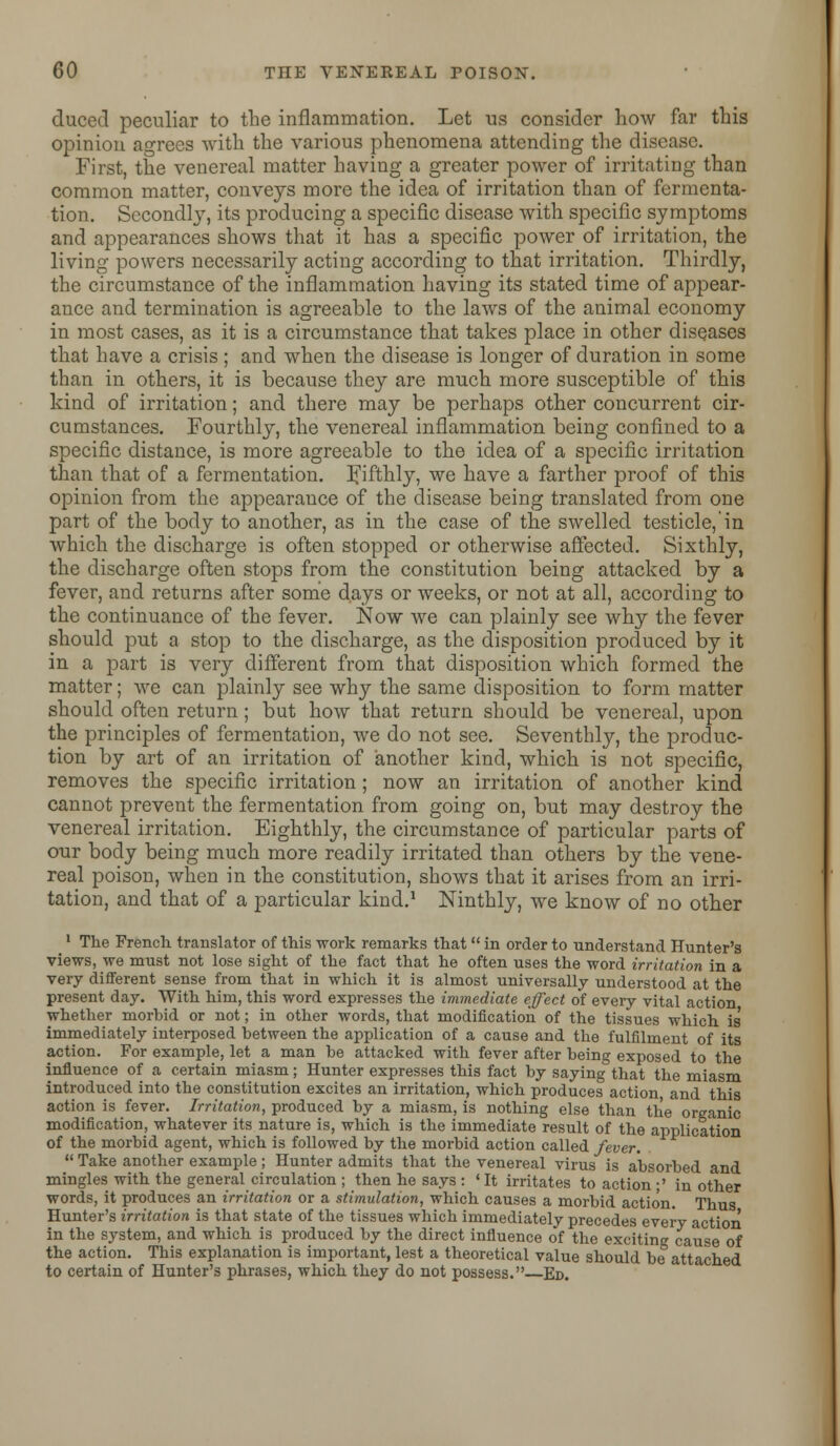 duced peculiar to the inflammation. Let us consider how far this opinion agrees with the various phenomena attending the disease. First, the venereal matter having a greater power of irritating than common matter, conveys more the idea of irritation than of fermenta- tion. Secondly, its producing a specific disease with specific symptoms and appearances shows that it has a specific power of irritation, the living powers necessarily acting according to that irritation. Thirdly, the circumstance of the inflammation having its stated time of appear- ance and termination is agreeable to the laws of the animal economy in most cases, as it is a circumstance that takes place in other diseases that have a crisis ; and when the disease is longer of duration in some than in others, it is because they are much more susceptible of this kind of irritation; and there may be perhaps other concurrent cir- cumstances. Fourthly, the venereal inflammation being confined to a specific distance, is more agreeable to the idea of a specific irritation than that of a fermentation, fifthly, we have a farther proof of this opinion from the appearance of the disease being translated from one part of the body to another, as in the case of the swelled testicle, in which the discharge is often stopped or otherwise affected. Sixthly, the discharge often stops from the constitution being attacked by a fever, and returns after some days or weeks, or not at all, according to the continuance of the fever. Now we can plainly see why the fever should put a stop to the discharge, as the disposition produced by it in a part is very different from that disposition which formed the matter; we can plainly see why the same disposition to form matter should often return; but how that return should be venereal, upon the principles of fermentation, we do not see. Seventhly, the produc- tion by art of an irritation of another kind, which is not specific, removes the specific irritation; now an irritation of another kind cannot prevent the fermentation from going on, but may destroy the venereal irritation. Eighthly, the circumstance of particular parts of our body being much more readily irritated than others by the vene- real poison, when in the constitution, shows that it arises from an irri- tation, and that of a particular kind.1 Ninthly, we know of no other 1 The French translator of this work remarks that in order to understand Hunter's views, we must not lose sight of the fact that he often uses the word irritation in a very different sense from that in which it is almost universally understood at the present day. With him, this word expresses the immediate effect of every vital action whether morbid or not; in other words, that modification of the tissues which is' immediately interposed between the application of a cause and the fulfilment of its action. For example, let a man be attacked with fever after being exposed to the influence of a certain miasm; Hunter expresses this fact by saying that the miasm introduced into the constitution excites an irritation, which produces action and this action is fever. Irritation, produced by a miasm, is nothing else than the organic modification, whatever its nature is, which is the immediate result of the application of the morbid agent, which is followed by the morbid action called fever.  Take another example; Hunter admits that the venereal virus is absorbed and mingles with the general circulation ; then he says : ' It irritates to action ;' in other words, it produces an irritation or a stimulation, which causes a morbid action. Thus Hunter's irritation is that state of the tissues which immediately precedes every action in the system, and which is produced by the direct influence of the exciting cause of the action. This explanation is important, lest a theoretical value should be attached to certain of Hunter's phrases, which they do not possess.—Ed.
