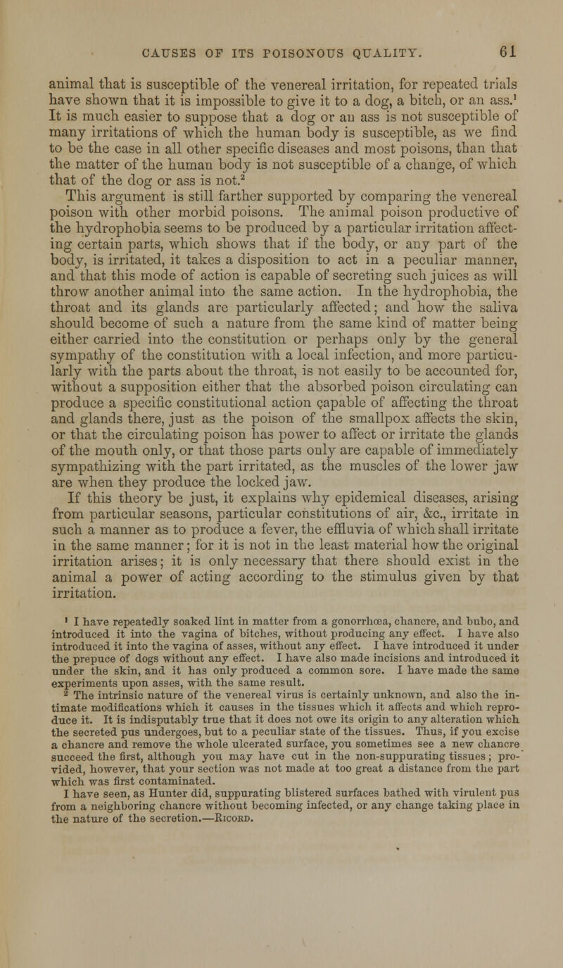 animal that is susceptible of the venereal irritation, for repeated trials have shown that it is impossible to give it to a dog, a bitch, or an ass.1 It is much easier to suppose that a dog or an ass is not susceptible of many irritations of which the human body is susceptible, as we find to be the case in all other specific diseases and most poisons, than that the matter of the human body is not susceptible of a change, of which that of the dog or ass is not.2 This argument is still farther supported by comparing the venereal poison with other morbid poisons. The animal poison productive of the hydrophobia seems to be produced by a particular irritation affect- ing certain parts, which shows that if the body, or any part of the body, is irritated, it takes a disposition to act in a peculiar manner, and that this mode of action is capable of secreting such juices as will throw another animal into the same action. In the hydrophobia, the throat and its glands are particularly affected; and how the saliva should become of such a nature from the same kind of matter being either carried into the constitution or perhaps only by the general sympathy of the constitution with a local infection, and more particu- larly with the parts about the throat, is not easily to be accounted for, without a supposition either that the absorbed poison circulating can produce a specific constitutional action capable of affecting the throat and glands there, just as the poison of the smallpox affects the skin, or that the circulating poison has power to affect or irritate the glands of the mouth only, or that those parts only are capable of immediately sympathizing with the part irritated, as the muscles of the lower jaw are when they produce the locked jaw. If this theory be just, it explains why epidemical diseases, arising from particular seasons, particular constitutions of air, &c, irritate in such a manner as to produce a fever, the effluvia of which shall irritate in the same manner; for it is not in the least material how the original irritation arises; it is only necessary that there should exist in the animal a power of acting according to the stimulus given by that irritation. 1 I have repeatedly soaked lint in matter from a gonorrhoea, chancre, and bubo, and introduced it into the vagina of bitches, without producing any effect. I have also introduced it into the vagina of asses, without any effect. I have introduced it under the prepuce of dogs without any effect. I have also made incisions and introduced it under the skin, and it has only produced a common sore. I have made the same experiments upon asses, with the same result. 2 The intrinsic nature of the venereal virus is certainly unknown, and also the in- timate modifications which it causes in the tissues which it affects and which repro- duce it. It is indisputably true that it does not owe its origin to any alteration which the secreted pus undergoes, but to a peculiar state of the tissues. Thus, if you excise a chancre and remove the whole ulcerated surface, you sometimes see a new chancre succeed the first, although you may have cut in the non-suppurating tissues; pro-' vided, however, that your section was not made at too great a distance from the part which was first contaminated. I have seen, as Hunter did, suppurating blistered surfaces bathed with virulent pus from a neighboring chancre without becoming infected, or any change taking place in the nature of the secretion.—Ricokd.