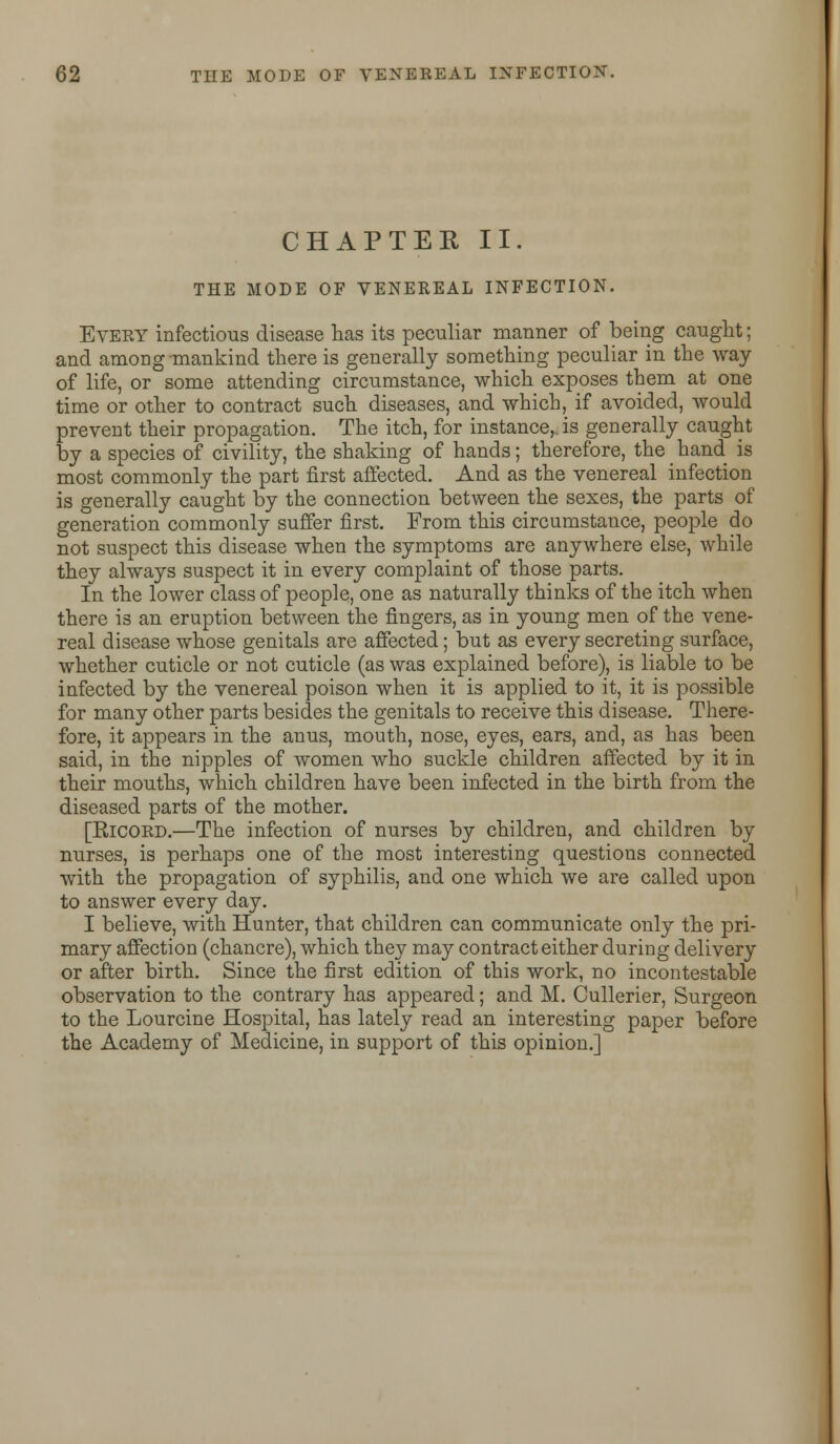 CHAPTER II. THE MODE OF VENEREAL INFECTION. Every infectious disease has its peculiar manner of being caught; and among mankind there is generally something peculiar in the way of life, or some attending circumstance, which exposes them at one time or other to contract such diseases, and which, if avoided, would prevent their propagation. The itch, for instance,, is generally caught by a species of civility, the shaking of hands; therefore, the hand is most commonly the part first affected. And as the venereal infection is generally caught by the connection between the sexes, the parts of generation commonly suffer first. From this circumstance, people do not suspect this disease when the symptoms are anywhere else, while they always suspect it in every complaint of those parts. In the lower class of people, one as naturally thinks of the itch when there is an eruption between the fingers, as in young men of the vene- real disease whose genitals are affected; but as every secreting surface, whether cuticle or not cuticle (as was explained before), is liable to be infected by the venereal poison when it is applied to it, it is possible for many other parts besides the genitals to receive this disease. There- fore, it appears in the anus, mouth, nose, eyes, ears, and, as has been said, in the nipples of women who suckle children affected by it in their mouths, which children have been infected in the birth from the diseased parts of the mother. [RiCORD.—The infection of nurses by children, and children by nurses, is perhaps one of the most interesting questions connected with the propagation of syphilis, and one which we are called upon to answer every day. I believe, with Hunter, that children can communicate only the pri- mary affection (chancre), which they may contract either during delivery or after birth. Since the first edition of this work, no incontestable observation to the contrary has appeared; and M. Cullerier, Surgeon to the Lourcine Hospital, has lately read an interesting paper before the Academy of Medicine, in support of this opinion.]