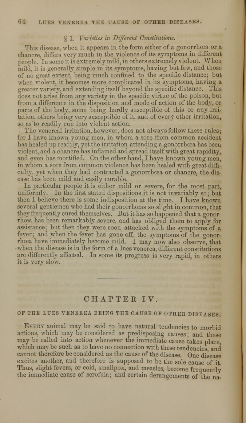 § 1. Varieties in Different Constitutions. This disease, when it appears in the form either of a gonorrhoea or a chancre, differs very much in the violence of its symptoms in different people. In some it is extremely mild, in others extremely violent. When mild, it is generally simple in its symptoms, having but few, and those of no great extent, being much confined to the specific distance; but when violent, it becomes more complicated in its symptoms, having a greater variety, and extending itself beyond the specific distance. This does not arise from any variety in the specific virtue of the poison, but from a difference in the disposition and mode of action of the body, or parts of the body, some being hardly susceptible of this or any irri- tation, others being very susceptible of it, and of every other irritation, so as'to readily run into violent action. The venereal irritation, however, does not always follow these rules; for I have known young men, in whom a sore from common accident has healed up readily, yet the irritation attending a gonorrhoea has been violent, and a chancre has inflamed and spread itself with great rapidity, and even has mortified. On the other hand, I have known young men, in whom a sore from common violence has been healed with great diffi- culty, yet when they had contracted a gonorrhoea or chancre, the dis- ease has been mild and easily curable. In particular people it is either mild or severe, for the most part, uniformly. In the first stated dispositions it is not invariably so; but then I believe there is some indisposition at the time. I have known several gentlemen who had their gonorrhoeas so slight in common, that they frequently cured themselves. But it has so happened that a gonor- rhoea has been remarkably severe, and has obliged them to apply for assistance; but then they were soon attacked with the symptoms of a fever; and when the fever has gone off, the symptoms of the gonor- rhoea have immediately become mild. I may now also observe, that when the disease is in the form of a lues venerea, different constitutions are differently affected. In some its progress is very rapid, in others it is very slow. CHAPTER IV. OF THE LUES VENEREA BEING THE CAUSE OF OTHER DISEASES. Every animal may be said to have natural tendencies to morbid actions, which may be considered as predisposing causes ■ and these may be called into action whenever the immediate cause takes place which maybe such as to have no connection with these tendencies and cannot therefore be considered as the cause of the disease. One disease excites another, and therefore is supposed to be the sole cause of it Thus, slight fevers, or cold, smallpox, and measles, become frequently the immediate cause of scrofula; and certain derangements of the na-