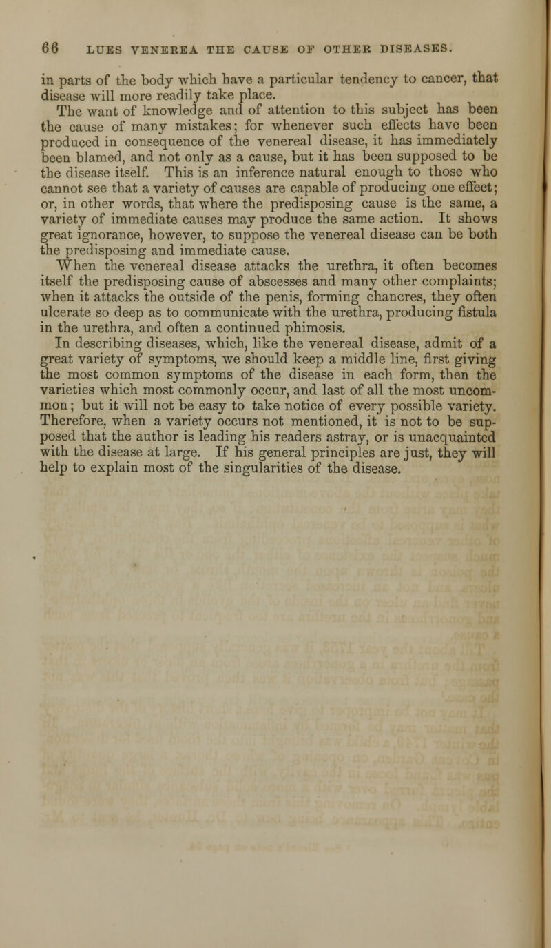 in parts of the body which have a particular tendency to cancer, that disease will more readily take place. The want of knowledge and of attention to this subject has been the cause of many mistakes; for whenever such effects have been produced in consequence of the venereal disease, it has immediately been blamed, and not only as a cause, but it has been supposed to be the disease itself. This is an inference natural enough to those who cannot see that a variety of causes are capable of producing one effect; or, in other words, that where the predisposing cause is the same, a variety of immediate causes may produce the same action. It shows great ignorance, however, to suppose the venereal disease can be both the predisposing and immediate cause. When the venereal disease attacks the urethra, it often becomes itself the predisposing cause of abscesses and many other complaints; when it attacks the outside of the penis, forming chancres, they often ulcerate so deep as to communicate with the urethra, producing fistula in the urethra, and often a continued phimosis. In describing diseases, which, like the venereal disease, admit of a great variety of symptoms, we should keep a middle line, first giving the most common symptoms of the disease in each form, then the varieties which most commonly occur, and last of all the most uncom- mon ; but it will not be easy to take notice of every possible variety. Therefore, when a variety occurs not mentioned, it is not to be sup- posed that the author is leading his readers astray, or is unacquainted with the disease at large. If his general principles are just, they will help to explain most of the singularities of the disease.