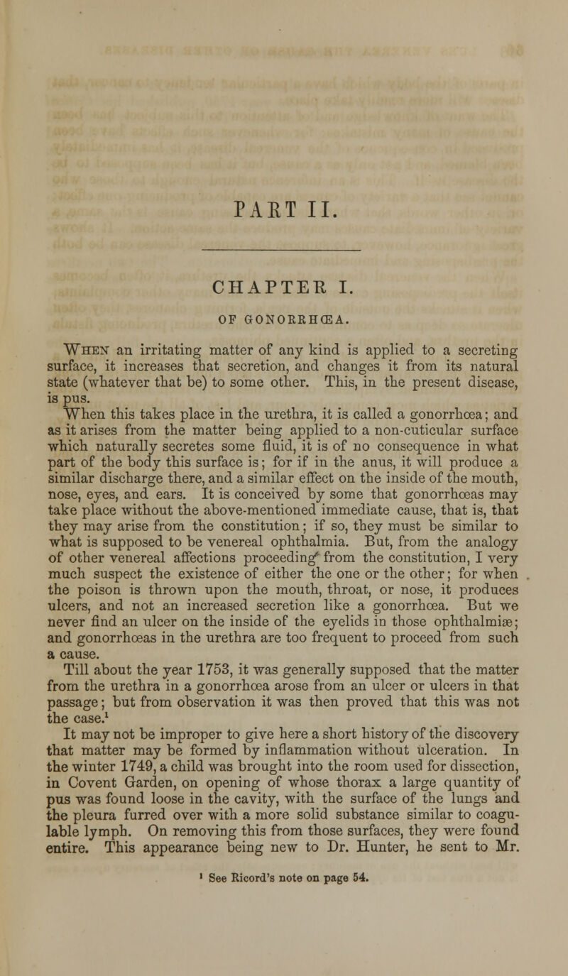 PAET II. CHAPTER I. OF GONORRHOEA. When an irritating matter of any kind is applied to a secreting surface, it increases that secretion, and changes it from its natural state (whatever that be) to some other. This, in the present disease, is pus. When this takes place in the urethra, it is called a gonorrhoea; and as it arises from the matter being applied to a non-cuticular surface which naturally secretes some fluid, it is of no consequence in what part of the body this surface is; for if in the anus, it will produce a similar discharge there, and a similar effect on the inside of the mouth, nose, eyes, and ears. It is conceived by some that gonorrhoeas may take place without the above-mentioned immediate cause, that is, that they may arise from the constitution; if so, they must be similar to what is supposed to be venereal ophthalmia. But, from the analogy of other venereal affections proceeding* from the constitution, I very much suspect the existence of either the one or the other; for when the poison is thrown upon the mouth, throat, or nose, it produces ulcers, and not an increased secretion like a gonorrhoea. But we never find an ulcer on the inside of the eyelids in those ophthalmiae; and gonorrhoeas in the urethra are too frequent to proceed from such a cause. Till about the year 1753, it was generally supposed that the matter from the urethra in a gonorrhoea arose from an ulcer or ulcers in that passage; but from observation it was then proved that this was not the case.1 It may not be improper to give here a short history of the discovery that matter may be formed by inflammation without ulceration. In the winter 1749, a child was brought into the room used for dissection, in Covent Garden, on opening of whose thorax a large quantity of pus was found loose in the cavity, with the surface of the lungs and the pleura furred over with a more solid substance similar to coagu- lable lymph. On removing this from those surfaces, they were found entire. This appearance being new to Dr. Hunter, he sent to Mr.