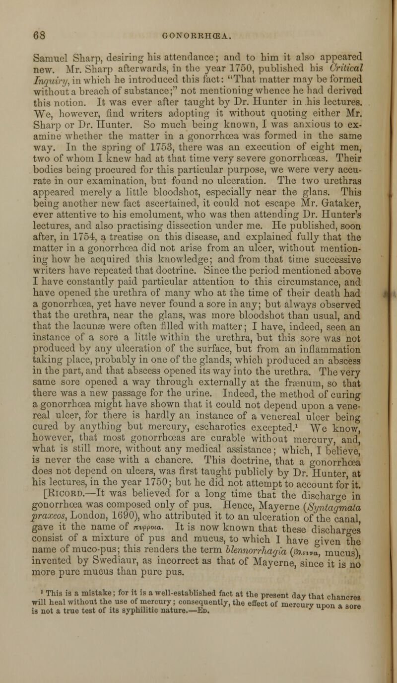 Samuel Sharp, desiring his attendance; and to him it also appeared new. Mr. Sharp afterwards, in the year 1750, published his Critical Inquiry^ in which he introduced this fact: That matter may be formed without a breach of substance; not mentioning whence he had derived this notion. It was ever after taught by Dr. Hunter in his lectures. We, however, find writers adopting it without quoting either Mr. Sharp or Dr. Hunter. So much being known, I was anxious to ex- amine whether the matter in a gonorrhoea was formed in the same way. In the spring of 1753, there was an execution of eight men, two of whom I knew had at that time very severe gonorrhoeas. Their bodies being procured for this particular purpose, we were very accu- rate in our examination, but found no ulceration. The two urethras appeared merely a little bloodshot, especially near the glans. This being another new fact ascertained, it could not escape Mr. Gataker, ever attentive to his emolument, who was then attending Dr. Hunter's lectures, and also practising dissection under me. He published, soon after, in 1754, a treatise on this disease, and explained fully that the matter in a gonorrhoea did not arise from an ulcer, without mention- ing how he acquired this knowledge; and from that time successive writers have repeated that doctrine. Since the period mentioned above I have constantly paid particular attention to this circumstance, and have opened the urethra of many who at the time of their death had a gonorrhoea, yet have never found a sore in any; but always observed that the urethra, near the glans, was more bloodshot than usual, and that the lacunae were often filled with matter; I have, indeed, seen an instance of a sore a little within the urethra, but this sore was not produced by any ulceration of the surface, but from an inflammation taking place, probably in one of the glands, which produced an abscess in the part, and that abscess opened its way into the urethra. The very same sore opened a way through externally at the fraenum, so that there was a new passage for the urine. Indeed, the method of curing a gonorrhoea might have shown that it could not depend upon a vene- real ulcer, for there is hardly an instance of a venereal ulcer being cured by anything but mercury, escharotics excepted.1 We know, however, that most gonorrhoeas are curable without mercurv and what is still more, without any medical assistance; which, I believe) is never the case with a chancre. This doctrine, that a gonorrhoea does not depend on ulcers, was first taught publicly by Dr. Hunter at his lectures, in the year 1750; but he did not attempt to account for it. [Ricord.—It was believed for a long time that the discharge in gonorrhoea was composed only of pus. Hence, Mayerne {Syntagmata praxeos, London, 1690), who attributed it to an ulceration of the canal gave it the name of Ttvppota. It is now known that these discharges consist of a mixture of pus and mucus, to which I have given the name of muco-pus; this renders the term blennorrhagia (pxsiva, mucus) invented by Swediaur, as incorrect as that of Mayerne since it is no more pure mucus than pure pus. 1 This is a mistake; for it is a well-established fact at the present day that chancres will heal without the use of mercury; consequently, the effect of mercury upon a sore is not a true test of its syphilitic nature.—Ed. l