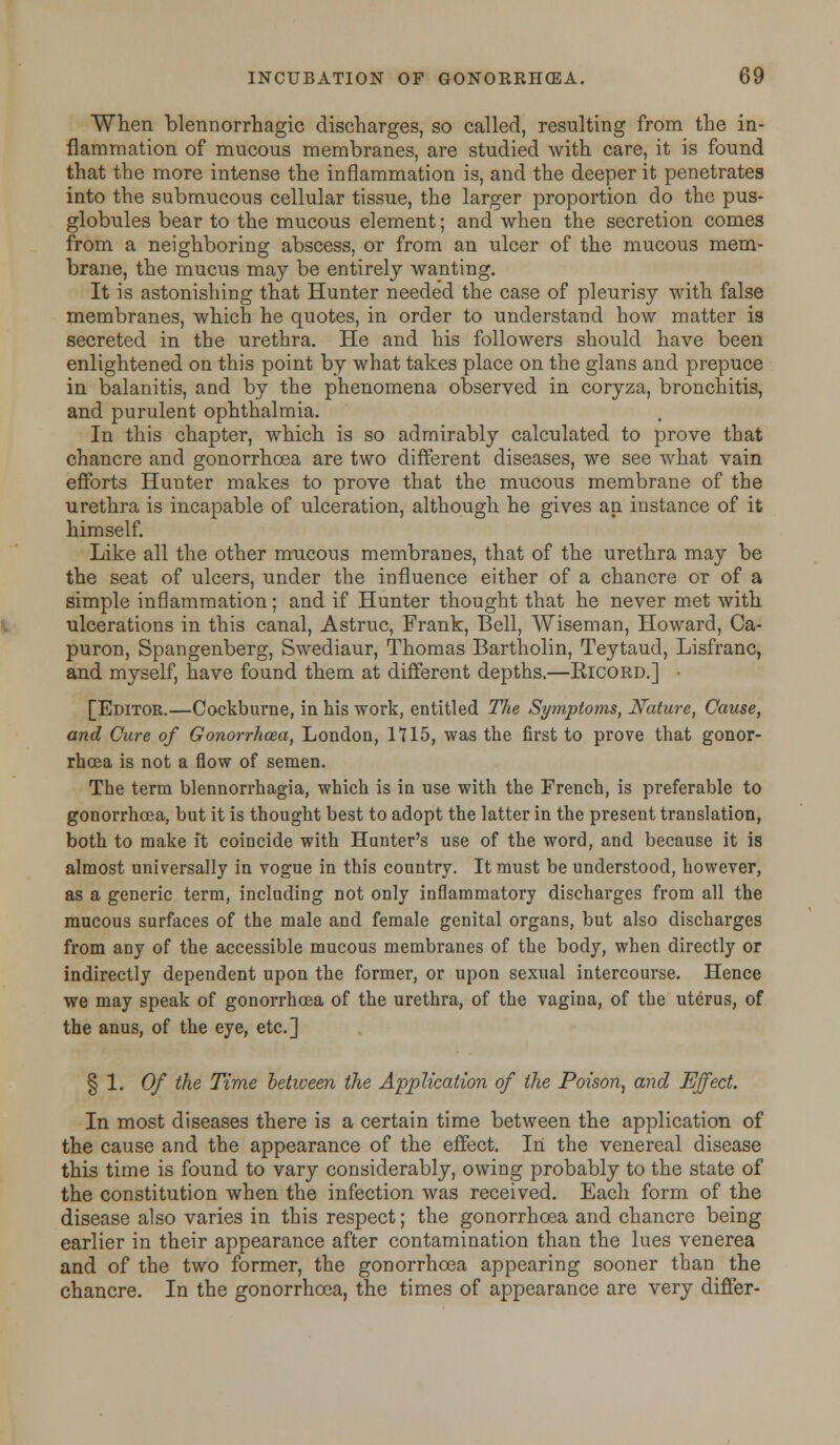 When blennorrhagic discharges, so called, resulting from the in- flammation of mucous membranes, are studied with care, it is found that the more intense the inflammation is, and the deeper it penetrates into the submucous cellular tissue, the larger proportion do the pus- globules bear to the mucous element; and when the secretion comes from a neighboring abscess, or from an ulcer of the mucous mem- brane, the mucus may be entirely wanting. It is astonishing that Hunter needed the case of pleurisy with false membranes, which he quotes, in order to understand how matter is secreted in the urethra. He and his followers should have been enlightened on this point by what takes place on the glans and prepuce in balanitis, and by the phenomena observed in coryza, bronchitis, and purulent ophthalmia. In this chapter, which is so admirably calculated to prove that chancre and gonorrhoea are two different diseases, we see what vain efforts Hunter makes to prove that the mucous membrane of the urethra is incapable of ulceration, although he gives an instance of it himself. Like all the other mucous membranes, that of the urethra may be the seat of ulcers, under the influence either of a chancre or of a simple inflammation; and if Hunter thought that he never met with ulcerations in this canal, Astruc, Frank, Bell, Wiseman, Howard, Ca- puron, Spangenberg, Swediaur, Thomas Bartholin, Teytaud, Lisfranc, and myself, have found them at different depths.—Eicord.] • [Editor.—Cockburne, in his work, entitled The Symptoms, Nature, Cause, and Cure of Gonorrhoea, London, 1115, was the first to prove that gonor- rhoea is not a flow of semen. The term blennorrhagia, which is in use with the French, is preferable to gonorrhoea, but it is thought best to adopt the latter in the present translation, both to make it coincide with Hunter's use of the word, and because it is almost universally in vogue in this country. It must be understood, however, as a generic term, including not only inflammatory discharges from all the mucous surfaces of the male and female genital organs, but also discharges from any of the accessible mucous membranes of the body, when directly or indirectly dependent upon the former, or upon sexual intercourse. Hence we may speak of gonorrhoea of the urethra, of the vagina, of the uterus, of the anus, of the eye, etc.] § 1. Of the Time between the Application of the Poison, and Effect. In most diseases there is a certain time between the application of the cause and the appearance of the effect. In the venereal disease this time is found to vary considerably, owing probably to the state of the constitution when the infection was received. Each form of the disease also varies in this respect; the gonorrhoea and chancre being earlier in their appearance after contamination than the lues venerea and of the two former, the gonorrhoea appearing sooner than the chancre. In the gonorrhoea, the times of appearance are very differ-