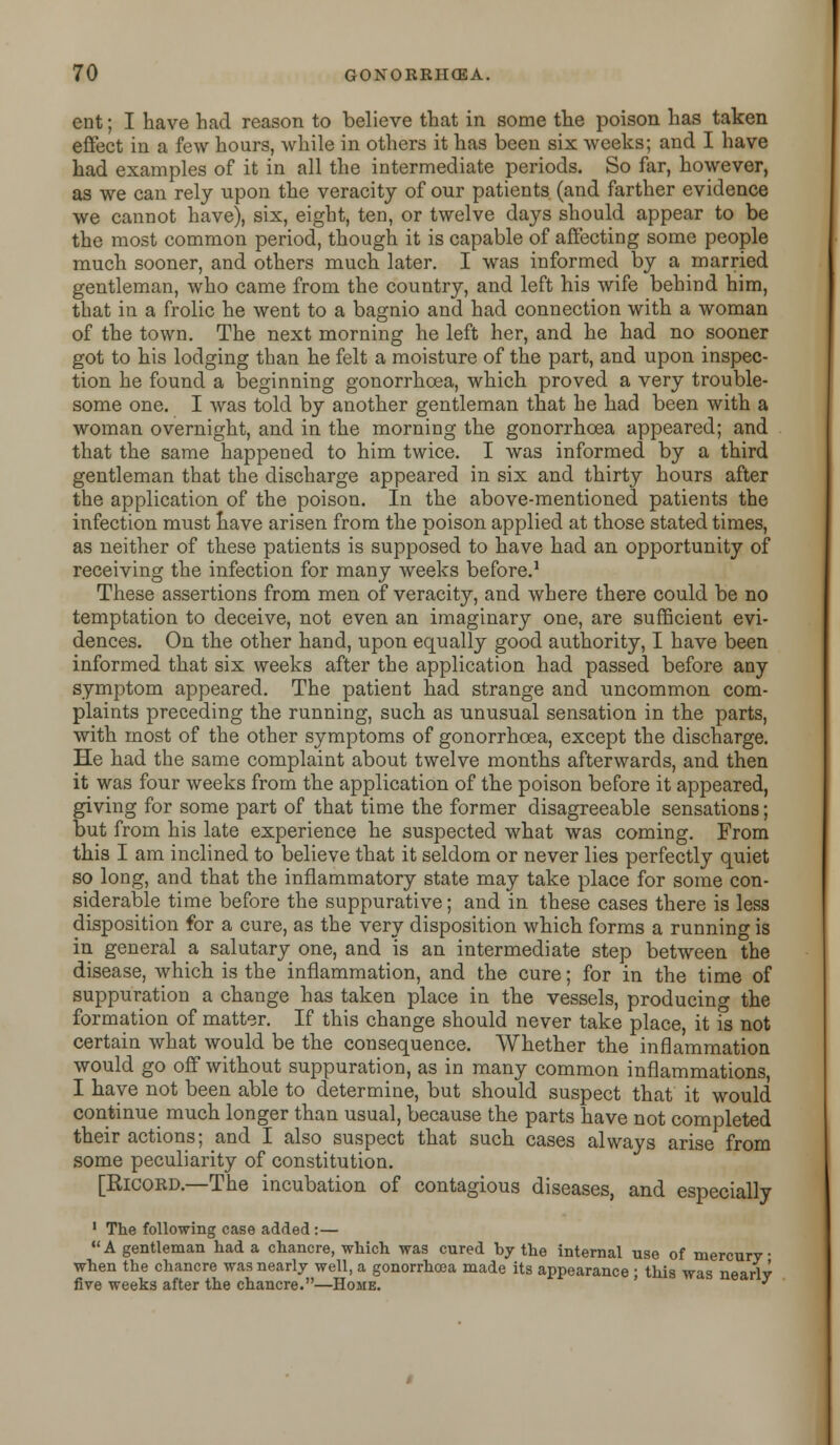 ent; I have had reason to believe that in some the poison has taken effect in a few hours, while in others it has been six weeks; and I have had examples of it in all the intermediate periods. So far, however, as we can rely upon the veracity of our patients (and farther evidence we cannot have), six, eight, ten, or twelve days should appear to be the most common period, though it is capable of affecting some people much sooner, and others much later. I was informed by a married gentleman, who came from the country, and left his wife behind him, that in a frolic he went to a bagnio and had connection with a woman of the town. The next morning he left her, and he had no sooner got to his lodging than he felt a moisture of the part, and upon inspec- tion he found a beginning gonorrhoea, which proved a very trouble- some one. I was told by another gentleman that he had been with a woman overnight, and in the morning the gonorrhoea appeared; and that the same happened to him twice. I was informed by a third gentleman that the discharge appeared in six and thirty hours after the application of the poison. In the above-mentioned patients the infection must have arisen from the poison applied at those stated times, as neither of these patients is supposed to have had an opportunity of receiving the infection for many weeks before.1 These assertions from men of veracity, and where there could be no temptation to deceive, not even an imaginary one, are sufficient evi- dences. On the other hand, upon equally good authority, I have been informed that six weeks after the application had passed before any symptom appeared. The patient had strange and nncommon com- plaints preceding the running, such as unusual sensation in the parts, with most of the other symptoms of gonorrhoea, except the discharge. He had the same complaint about twelve months afterwards, and then it was four weeks from the application of the poison before it appeared, giving for some part of that time the former disagreeable sensations; but from his late experience he suspected what was coming. From this I am inclined to believe that it seldom or never lies perfectly quiet so long, and that the inflammatory state may take place for some con- siderable time before the suppurative; and in these cases there is less disposition for a cure, as the very disposition which forms a running is in general a salutary one, and is an intermediate step between the disease, which is the inflammation, and the cure; for in the time of suppuration a change has taken place in the vessels, producing the formation of matter. If this change should never take place, it is not certain what would be the consequence. Whether the inflammation would go off without suppuration, as in many common inflammations, I have not been able to determine, but should suspect that it would continue much longer than usual, because the parts have not completed their actions; and I also suspect that such cases always arise from some peculiarity of constitution. [Ricord.—The incubation of contagious diseases, and especially 1 The following case added :— A gentleman had a chancre, which was cured hy the internal use of mercury when the chancre was nearly well, a gonorrhoea made its appearance ; this was nearly five weeks after the chancre.—Home. j