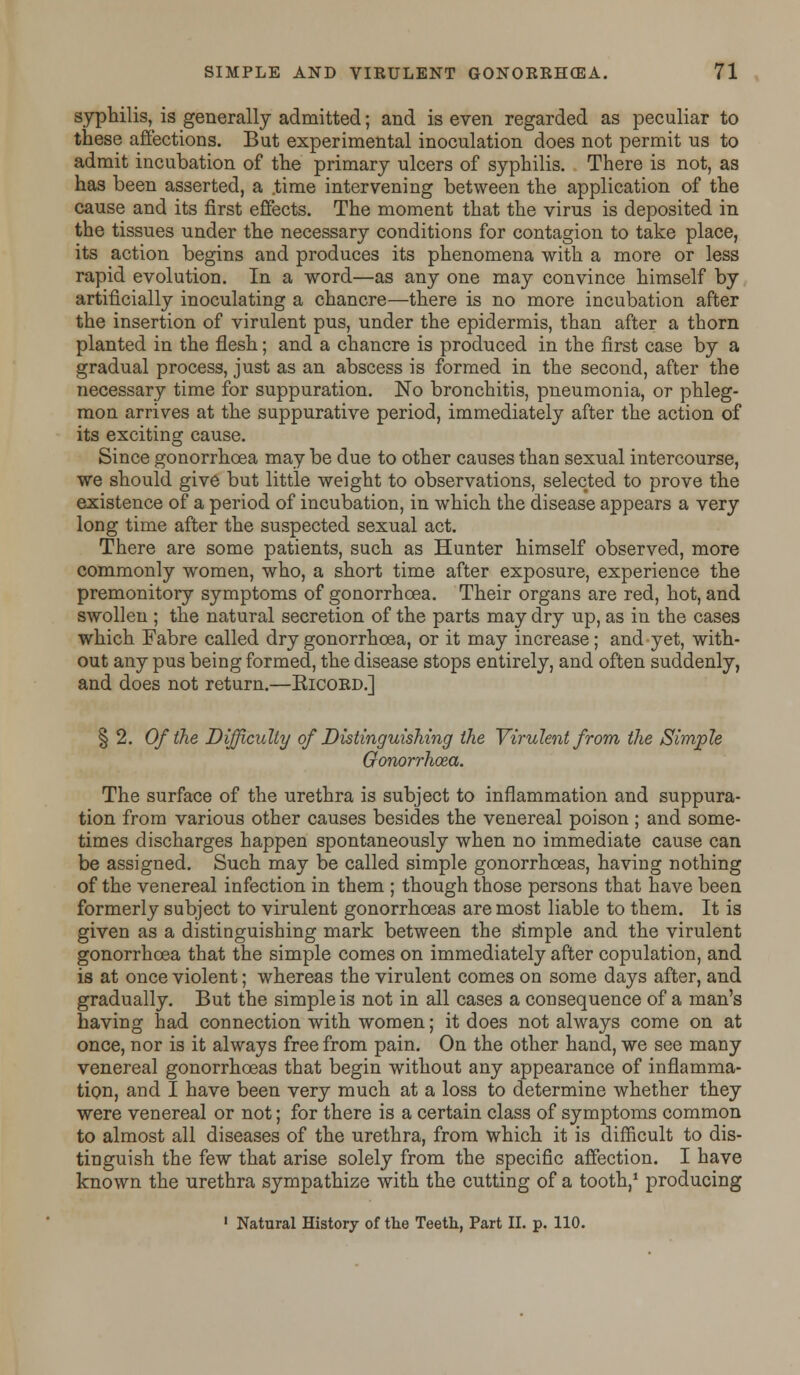 syphilis, is generally admitted; and is even regarded as peculiar to these affections. But experimental inoculation does not permit us to admit incubation of the primary ulcers of syphilis. There is not, as has been asserted, a .time intervening between the application of the cause and its first effects. The moment that the virus is deposited in the tissues under the necessary conditions for contagion to take place, its action begins and produces its phenomena with a more or less rapid evolution. In a word—as any one may convince himself by artificially inoculating a chancre—there is no more incubation after the insertion of virulent pus, under the epidermis, than after a thorn planted in the flesh; and a chancre is produced in the first case by a gradual process, just as an abscess is formed in the second, after the necessary time for suppuration. No bronchitis, pneumonia, or phleg- mon arrives at the suppurative period, immediately after the action of its exciting cause. Since gonorrhoea may be due to other causes than sexual intercourse, we should give but little weight to observations, selected to prove the existence of a period of incubation, in which the disease appears a very long time after the suspected sexual act. There are some patients, such as Hunter himself observed, more commonly women, who, a short time after exposure, experience the premonitory symptoms of gonorrhoea. Their organs are red, hot, and swollen ; the natural secretion of the parts may dry up, as in the cases which Fabre called dry gonorrhoea, or it may increase; and yet, with- out any pus being formed, the disease stops entirely, and often suddenly, and does not return.—Eicord.] § 2. Of the Difficulty of Distinguishing the Virulent from the Simple Gonorrhoea. The surface of the urethra is subject to inflammation and suppura- tion from various other causes besides the venereal poison; and some- times discharges happen spontaneously when no immediate cause can be assigned. Such may be called simple gonorrhoeas, having nothing of the venereal infection in them ; though those persons that have been formerly subject to virulent gonorrhoeas are most liable to them. It is given as a distinguishing mark between the simple and the virulent gonorrhoea that the simple comes on immediately after copulation, and is at once violent; whereas the virulent comes on some days after, and gradually. But the simple is not in all cases a consequence of a man's having had connection with women; it does not always come on at once, nor is it always free from pain. On the other hand, we see many venereal gonorrhoeas that begin without any appearance of inflamma- tion, and I have been very much at a loss to determine whether they were venereal or not; for there is a certain class of symptoms common to almost all diseases of the urethra, from which it is difficult to dis- tinguish the few that arise solely from the specific affection. I have known the urethra sympathize with the cutting of a tooth,1 producing 1 Natural History of the Teeth, Part II. p. 110.