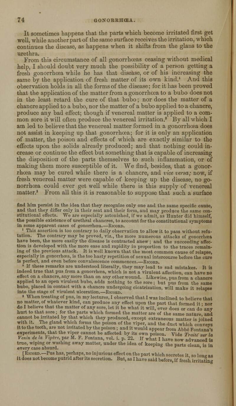 It sometimes happens that the parts which become irritated first get well, while another part of the same surface receives the irritation, which continues the disease, as happens when it shifts from the glans to the urethra. From this circumstance of all gonorrhoeas ceasing without medical help, I should doubt very much the possibility of a person getting a fresh gonorrhoea while he has that disease, or of his increasing the same by the application of fresh matter of its own kind.1 And this observation holds in all the forms of the disease; for it has been proved that the application of the matter from a gonorrhoea to a bubo does not in the least retard the cure of that bubo; nor does the matter of a chancre applied to a bubo, nor the matter of a bubo applied to a chancre, produce any bad effect; though if venereal matter is applied to a com- mon sore it will often produce the venereal irritation.2 By all which I am led to believe that the venereal matter formed in a gonorrhoea does not assist in keeping up that gonorrhoea; for it is only an application of matter, the poison and effects of which are exactly similar to the effects upon the solids already produced; and that nothing could in- crease or continue the effect but something that is capable of increasing the disposition of the parts themselves to such inflammation, or of making them more susceptible of it. We find, besides, that a gonor- rhoea may be cured while there is a chancre, and vice versa; now, if fresh venereal matter were capable of keeping up the disease, no go- norrhoea could ever get well while there is this supply of venereal matter.3 From all this it is reasonable to suppose that such a surface find him persist in the idea that they recognize only one and the same specific cause, and that they differ only in their seat and their form, and may produce the same con- stitutional effects. We are especially astonished, if we admit, as Hunter did himself, the possible existence of urethral chancres, to account for the constitutional symptoms in some apparent cases of gonorrhoea.—Ricord. 1 This assertion is too contrary to daily observation to allow it to pass without refu- tation. The contrary may be proved, viz., the more numerous attacks of gonorrhoea have been, the more easily the disease is contracted anew ; and the succeeding affec- tion is developed with the more ease and rapidity in proportion to the traces remain- ing of the previous attack. It is well known that the most common cause of relapse, especially in gonorrhoea, is the too hasty repetition of sexual intercourse before the cure is perfect, and even before convalescence commences.—Ricord. ■ If these remarks are understood literally, they may lead to sad mistakes. It is indeed true that pus from a gonorrhoea, which is not a virulent affection, can have no effect on a chancre, any more than on any other wound. Likewise, pus from a chancre applied to an open virulent bubo, adds nothing to the sore ; but pus from the same bubo, placed in contact with a chancre undergoing cicatrization, will make it relapse into the stage of virulent ulceration.—Ricord. 3 When treating of pus, in my lectures, I observed that I was inclined to believe that no matter, of whatever kind, can produce any effect upon the part that formed it ■ nor do I believe that the matter of any sore, let it be what it will, ever does or can do any hurt to that sore ; for the parts which formed the matter are of the same nature ana cannot be irritated by that which they produced, except extraneous matter is ioined with it. The gland which forms the poison of the viper, and the duct which conveys it to the tooth, are not irritated by the poison ; and it would appear from Abbe Fontana's experiments, that the viper cannot be affected by its own poison. Vide Traitt sur la Venin de la Viplre par M. F. Fontana, vol. i. p. 22. If what I have now advanced is true, wiping or washing away matter, under the idea of keeping the parts clean is in every case absurd. ' [Ricord.—Pus has, perhaps, no injurious effect on the part which secretes it so lone as it does not become putrid after its secretion. But, as I have said before, if fresh irritating