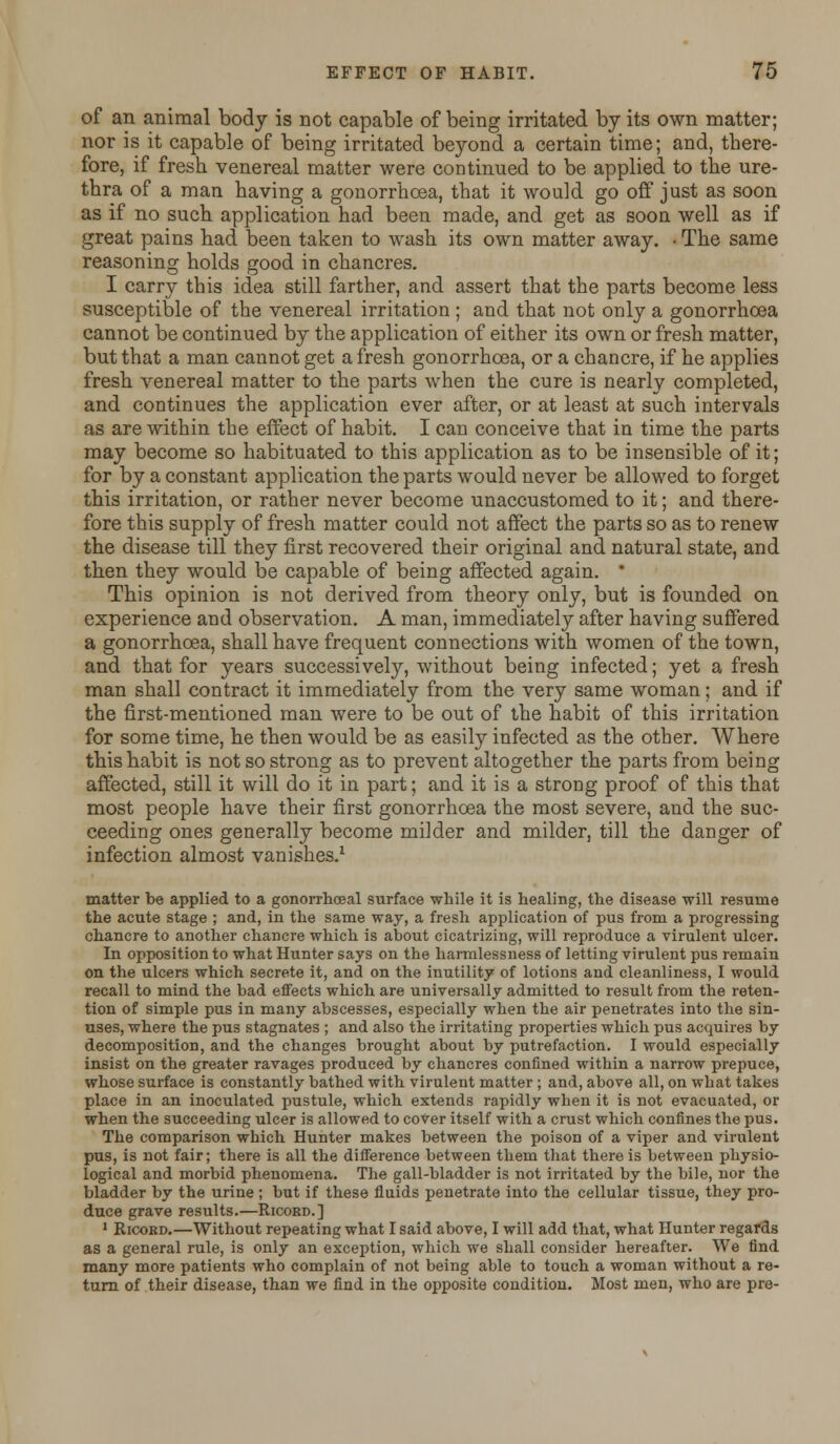 of an animal body is not capable of being irritated by its own matter; nor is it capable of being irritated beyond a certain time; and, there- fore, if fresh venereal matter were continued to be applied to the ure- thra of a man having a gonorrhoea, that it would go off just as soon as if no such application had been made, and get as soon well as if great pains had been taken to wash its own matter away. • The same reasoning holds good in chancres. I carry this idea still farther, and assert that the parts become less susceptible of the venereal irritation ; and that not only a gonorrhoea cannot be continued by the application of either its own or fresh matter, but that a man cannot get a fresh gonorrhoea, or a chancre, if he applies fresh venereal matter to the parts when the cure is nearly completed, and continues the application ever after, or at least at such intervals as are within the effect of habit. I can conceive that in time the parts may become so habituated to this application as to be insensible of it; for by a constant application the parts would never be allowed to forget this irritation, or rather never become unaccustomed to it; and there- fore this supply of fresh matter could not affect the parts so as to renew the disease till they first recovered their original and natural state, and then they would be capable of being affected again. * This opinion is not derived from theory only, but is founded on experience and observation. A man, immediately after having suffered a gonorrhoea, shall have frequent connections with women of the town, and that for years successively, without being infected; yet a fresh man shall contract it immediately from the very same woman ; and if the first-mentioned man were to be out of the habit of this irritation for some time, he then would be as easily infected as the other. Where this habit is not so strong as to prevent altogether the parts from being affected, still it will do it in part; and it is a strong proof of this that most people have their first gonorrhoea the most severe, and the suc- ceeding ones generally become milder and milder, till the danger of infection almost vanishes.1 matter be applied to a gonorrhoea! surface while it is healing, the disease will resume the acute stage ; and, in the same way, a fresh application of pus from a progressing chancre to another chancre which is about cicatrizing, will reproduce a virulent ulcer. In opposition to what Hunter says on the harmlessness of letting virulent pus remain on the ulcers which secrete it, and on the inutility of lotions and cleanliness, I would recall to mind the bad effects which are universally admitted to result from the reten- tion of simple pus in many abscesses, especially when the air penetrates into the sin- uses, where the pus stagnates ; and also the irritating properties which pus acquires by decomposition, and the changes brought about by putrefaction. I would especially insist on the greater ravages produced by chancres confined within a narrow prepuce, whose surface is constantly bathed with virulent matter ; and, above all, on what takes place in an inoculated pustule, which extends rapidly when it is not evacuated, or when the succeeding ulcer is allowed to cover itself with a crust which confines the pus. The comparison which Hunter makes between the poison of a viper and virulent pus, is not fair; there is all the difference between them that there is between physio- logical and morbid phenomena. The gall-bladder is not irritated by the bile, nor the bladder by the urine ; but if these fluids penetrate into the cellular tissue, they pro- duce grave results.—Ricord.] 1 Ricord.—Without repeating what I said above, I will add that, what Hunter regards as a general rule, is only an exception, which we shall consider hereafter. We find many more patients who complain of not being able to touch a woman without a re- turn of their disease, than we find in the opposite condition. Most men, who are pre-