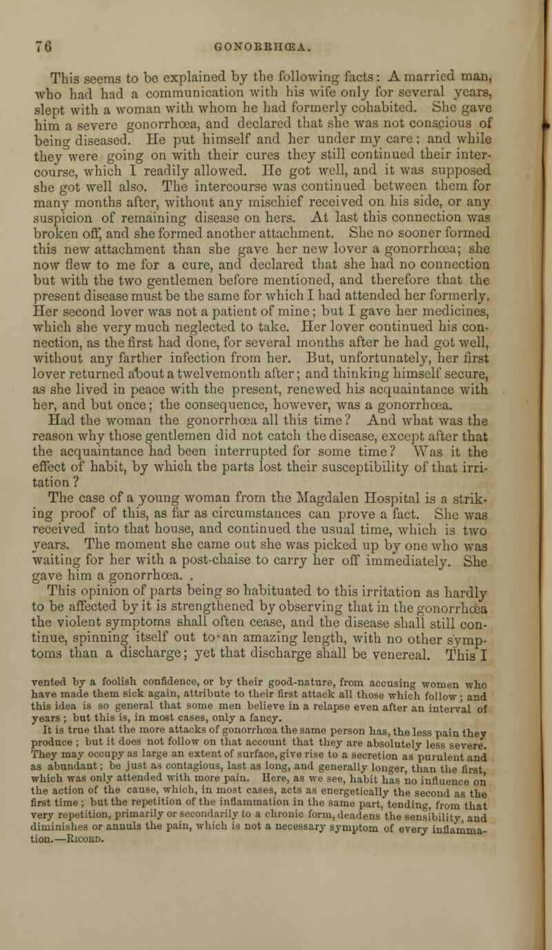 This seems to be explained by the following facts: A married man, who had had a communication with his wife only for several years, slept with a woman with whom he had formerly cohabited. She gave him a severe gonorrhoea, and declared that she was not conscious of beino- diseased. He put himself and her under my care; and while they were going on with their cures they still continued their inter- course, which I readily allowed. He got well, and it was supposed she got well also. The intercourse was continued between them for many months after, without any mischief received on his side, or any suspicion of remaining disease on hers. At last this connection was broken off, and she formed another attachment. She no sooner formed this new attachment than she gave her new lover a gonorrhoea; she now flew to me for a cure, and declared that she had no connection but with the two gentlemen before mentioned, and therefore that the present disease must be the same for which I had attended her formerly. Her second lover was not a patient of mine; but I gave her medicines, which she very much neglected to take. Her lover continued his con- nection, as the first had done, for several months after he had got well, without any farther infection from her. But, unfortunately, her first lover returned about a twelvemonth after; and thinking himself secure, as she lived in peace with the present, renewed his acquaintance with her, and but once; the consequence, however, was a gonorrhoea. Had the woman the gonorrhoea all this time ? And what was the reason why those gentlemen did not catch the disease, except after that the acquaintance had been interrupted for some time ? Was it the effect of habit, by which the parts lost their susceptibility of that irri- tation ? The case of a young woman from the Magdalen Hospital is a strik- ing proof of this, as far as circumstances can prove a fact. She was received into that house, and continued the usual time, which is two years. The moment she came out she was picked up by one who was waiting for her with a post-chaise to carry her off immediately. She gave him a gonorrhoea. . This opinion of parts being so habituated to this irritation as hardly to be affected by it is strengthened by observing that in the gonorrhoea the violent symptoms shall often cease, and the disease shall still con- tinue, spinning itself out to*an amazing length, with no other symp- toms than a discharge; yet that discharge shall be venereal. This I vented by a foolish confidence, or by their good-nature, from accusing women who have made them sick again, attribute to their first attack all those which follow • and this idea is so general that some men believe in a relapse even after an interval of years ; but this is, in most cases, only a fancy. It is true that the more attacks of gonorrhoea the same person has, the less pain they produce ; but it does not follow on that account that they are absolutely less severe. They may occupy as large an extent of surface, give rise to a secretion as purulent and as abundant; be just as contagious, last as long, and generally longer, than the first which was only attended with more pain. Here, as we see, habit has no influence on the action of the cause, which, in most cases, acts as energetically the second as the first time ; but the repetition of tbe inflammation in the same part, tending, from that very repetition, primarily or secondarily to a chronic form, deadens the sensibility, and diminishes or annuls the pain, which is not a necessary symptom of every inflamma- tion.—Ricoed.