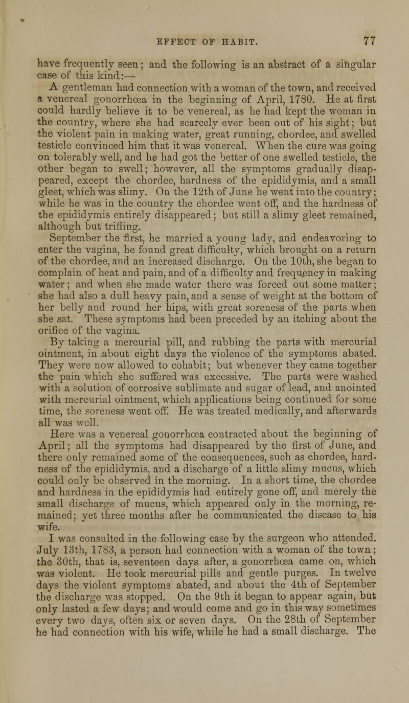 have frequently seen; and the following is an abstract of a singular case of this kind:— A gentleman had connection with a woman of the town, and received a venereal gonorrhoea in the beginning of April, 1780. He at first could hardly believe it to be venereal, as he had kept the woman in the country, where she had scarcely ever been out of his sight; but the violent pain in making water, great running, chordee, and swelled testicle convinced him that it was venereal. When the cure was going on tolerably well, and he had got the better of one swelled testicle, the other began to swell; however, all the symptoms gradually disap- peared, except the chordee, hardness of the epididymis, and a small gleet, which was slimy. On the 12th of June he went into the country; while he was in the country the chordee went off, and the hardness of the epididymis entirely disappeared; but still a slimy gleet remained, although but trifling. September the first, he married a young lady, and endeavoring to enter the vagina, he found great difficulty, which brought on a return of the chordee, and an increased discharge. On the 10th, she began to complain of heat and pain, and of a difficulty and frequency in making water; and when she made water there was forced out some matter; she had also a dull heavy pain, and a sense of weight at the bottom of her belly and round her hips, with great soreness of the parts when she sat. These symptoms had been preceded by an itching about the orifice of the vagina. By taking a mercurial pill, and rubbing the parts with mercurial ointment, in about eight days the violence of the symptoms abated. They were now allowed to cohabit; but whenever they came together the pain which she suffered was excessive. The parts were washed with a solution of corrosive sublimate and sugar of lead, and anointed with mercurial ointment, which applications being continued for some time, the soreness went off. He was treated medically, and afterwards all was well. Here was a venereal gonorrhoea contracted about the beginning of April; all the symptoms had disappeared by the first of June, and there only remained some of the consequences, such as chordee, hard- ness of the epididymis, and a discharge of a little slimy mucus, which could only be observed in the morning. In a short time, the chordee and hardness in the epididymis had entirely gone off, and merely the small discharge of mucus, which appeared only in the morning, re- mained; yet three months after he communicated the disease to his wife. I was consulted in the following case by the surgeon who attended. July 13th, 1783, a person had connection with a woman of the town; the 30th, that is, seventeen days after, a gonorrhoea came on, which was violent. He took mercurial pills and gentle purges. In twelve days the violent symptoms abated, and about the 4th of September the discharge was stopped. On the 9th it began to appear again, but only lasted a few days; and would come and go in this way sometimes every two days, often six or seven days. On the 28th of September he had connection with his wife, while he had a small discharge. The