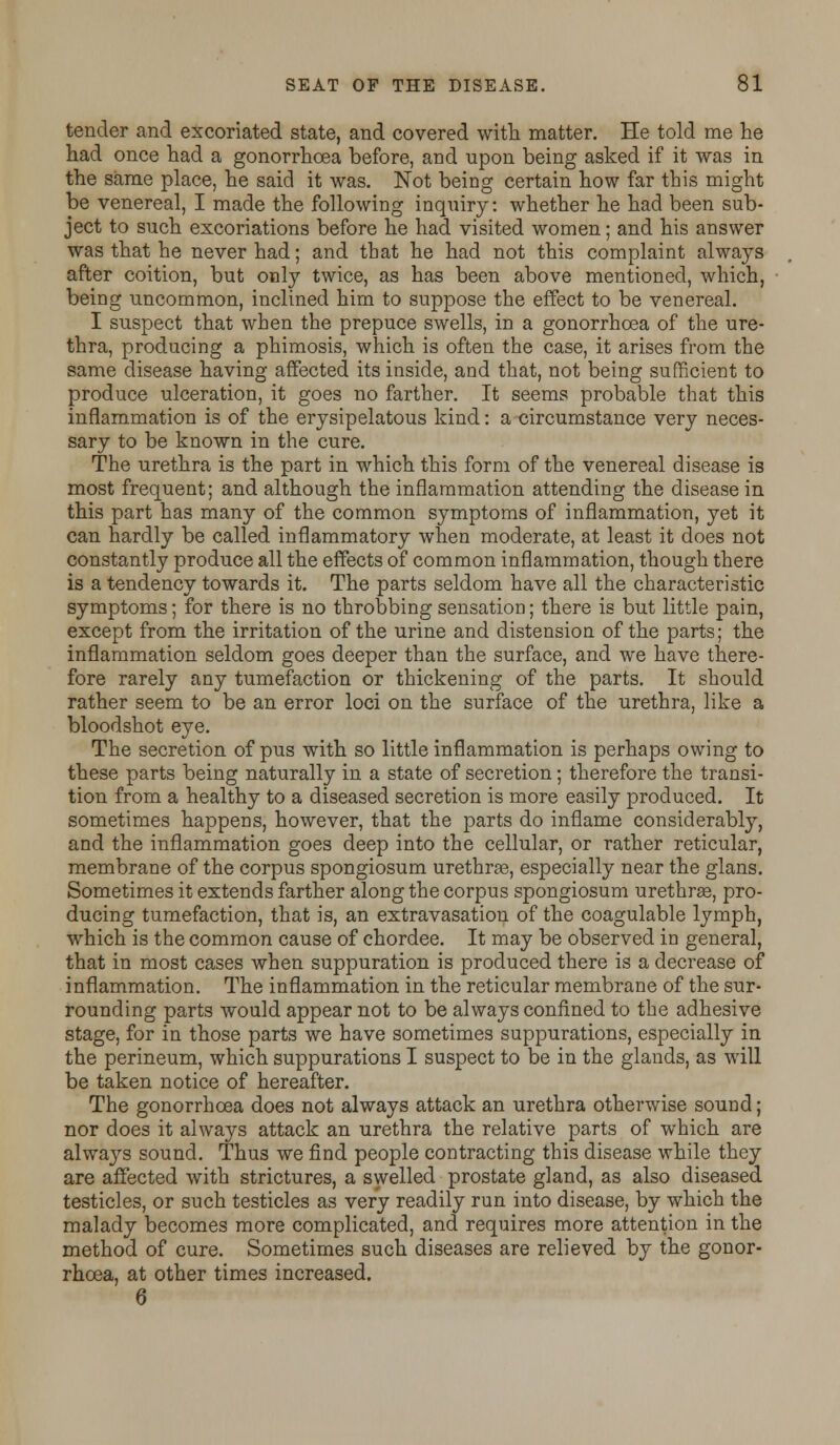 tender and excoriated state, and covered with matter. He told me he had once had a gonorrhoea before, and upon being asked if it was in the same place, he said it was. Not being certain how far this might be venereal, I made the following inquiry: whether he had been sub- ject to such excoriations before he had visited women; and his answer was that he never had; and that he had not this complaint always after coition, but only twice, as has been above mentioned, which, being uncommon, inclined him to suppose the effect to be venereal. I suspect that when the prepuce swells, in a gonorrhoea of the ure- thra, producing a phimosis, which is often the case, it arises from the same disease having affected its inside, and that, not being sufficient to produce ulceration, it goes no farther. It seems probable that this inflammation is of the erysipelatous kind: a circumstance very neces- sary to be known in the cure. The urethra is the part in which this form of the venereal disease is most frequent; and although the inflammation attending the disease in this part has many of the common symptoms of inflammation, yet it can hardly be called inflammatory when moderate, at least it does not constantly produce all the effects of common inflammation, though there is a tendency towards it. The parts seldom have all the characteristic symptoms; for there is no throbbing sensation; there is but little pain, except from the irritation of the urine and distension of the parts; the inflammation seldom goes deeper than the surface, and we have there- fore rarely any tumefaction or thickening of the parts. It should rather seem to be an error loci on the surface of the urethra, like a bloodshot eye. The secretion of pus with so little inflammation is perhaps owing to these parts being naturally in a state of secretion; therefore the transi- tion from a healthy to a diseased secretion is more easily produced. It sometimes happens, however, that the parts do inflame considerably, and the inflammation goes deep into the cellular, or rather reticular, membrane of the corpus spongiosum urethrae, especially near the glans. Sometimes it extends farther along the corpus spongiosum urethrse, pro- ducing tumefaction, that is, an extravasation of the coagulable lymph, which is the common cause of chordee. It may be observed in general, that in most cases when suppuration is produced there is a decrease of inflammation. The inflammation in the reticular membrane of the sur- rounding parts would appear not to be always confined to the adhesive stage, for in those parts we have sometimes suppurations, especially in the perineum, which suppurations I suspect to be in the glands, as will be taken notice of hereafter. The gonorrhoea does not always attack an urethra otherwise sound; nor does it always attack an urethra the relative parts of which are always sound. Thus we find people contracting this disease while they are affected with strictures, a swelled prostate gland, as also diseased testicles, or such testicles as very readily run into disease, by which the malady becomes more complicated, and requires more attention in the method of cure. Sometimes such diseases are relieved by the gonor- rhoea, at other times increased. 6
