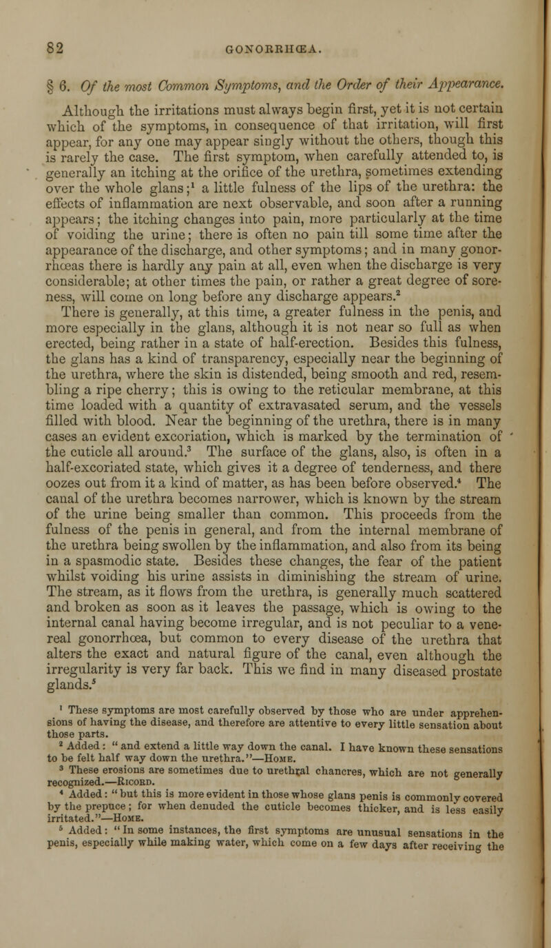 § 6. Of the most Common Symptoms, and the Order of their Appearance. Although the irritations must always begin first, yet it is not certain which of the symptoms, in consequence of that irritation, will first appear, for any one may appear singly without the others, though this is rarely the case. The first symptom, when carefully attended to, is generally an itching at the orifice of the urethra, sometimes extending over the whole glans ;* a little fulness of the lips of the urethra: the effects of inflammation are next observable, and soon after a running appears; the itching changes into pain, more particularly at the time of voiding the urine; there is often no pain till some time after the appearance of the discharge, and other symptoms; and in many gonor- rhoeas there is hardly any pain at all, even when the discharge is very considerable; at other times the pain, or rather a great degree of sore- ness, will come on long before any discharge appears.2 There is generally, at this time, a greater fulness in the penis, and more especially in the glans, although it is not near so full as when erected, being rather in a state of half-erection. Besides this fulness, the glans has a kind of transparency, especially near the beginning of the urethra, where the skin is distended, being smooth and red, resem- bling a ripe cherry; this is owing to the reticular membrane, at this time loaded with a quantity of extravasated serum, and the vessels filled with blood. Near the beginning of the urethra, there is in many cases an evident excoriation, which is marked by the termination of the cuticle all around.3 The surface of the glans, also, is often in a half-excoriated state, which gives it a degree of tenderness, and there oozes out from it a kind of matter, as has been before observed.4 The canal of the urethra becomes narrower, which is known by the stream of the urine being smaller than common. This proceeds from the fulness of the penis in general, and from the internal membrane of the urethra being swollen by the inflammation, and also from its being in a spasmodic state. Besides these changes, the fear of the patient whilst voiding his urine assists in diminishing the stream of urine. The stream, as it flows from the urethra, is generally much scattered and broken as soon as it leaves the passage, which is owing to the internal canal having become irregular, and is not peculiar to a vene- real gonorrhoea, but common to every disease of the urethra that alters the exact and natural figure of the canal, even although the irregularity is very far back. This we find in many diseased prostate glands.5 1 These symptoms are most carefully observed by those who are under apprehen- sions of having the disease, and therefore are attentive to every little sensation about those parts. 2 Added:  and extend a little way down the canal. I have known these sensations to be felt half way down the urethra.—Home. 3 These erosions are sometimes due to urethral chancres, whicb are not generally recognized.—Ricoed. * Added:  but this is more evident in tbose whose glans penis is commonly covered by the prepuce; for when denuded the cuticle becomes thicker, and is less easily irritated.—Home. 5 Added:  In some instances, the first symptoms are unusual sensations in the penis, especially while making water, which come on a few days after receiving the