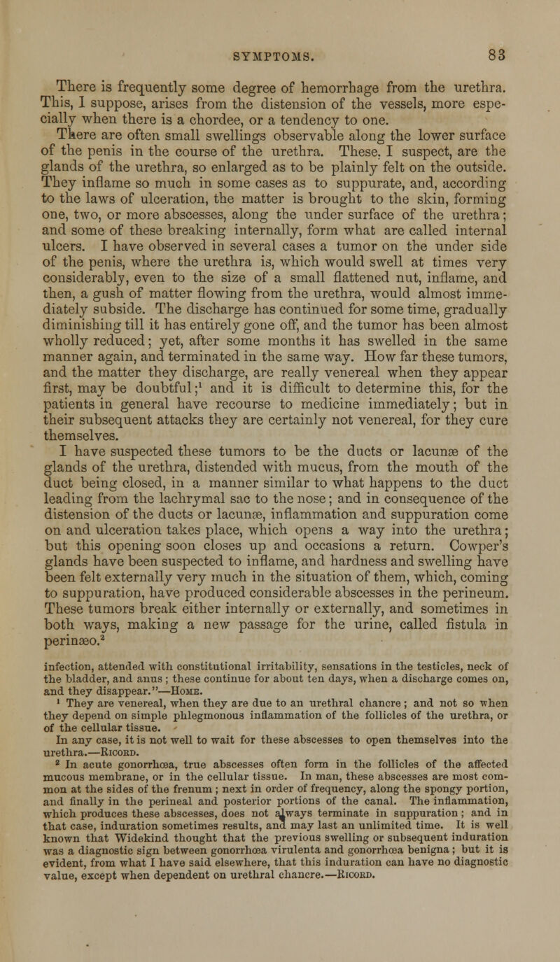 There is frequently some degree of hemorrhage from the urethra. This, I suppose, arises from the distension of the vessels, more espe- cially when there is a chordee, or a tendency to one. There are often small swellings observable along the lower surface of the penis in the course of the urethra. These. I suspect, are the glands of the urethra, so enlarged as to be plainly felt on the outside. They inflame so much in some cases as to suppurate, and, according to the laws of ulceration, the matter is brought to the skin, forming one, two, or more abscesses, along the under surface of the urethra; and some of these breaking internally, form what are called internal ulcers. I have observed in several cases a tumor on the under side of the penis, where the urethra is, which would swell at times very considerably, even to the size of a small flattened nut, inflame, and then, a gush of matter flowing from the urethra, would almost imme- diately subside. The discharge has continued for some time, gradually diminishing till it has entirely gone off, and the tumor has been almost wholly reduced; yet, after some months it has swelled in the same manner again, and terminated in the same way. How far these tumors, and the matter they discharge, are really venereal when they appear first, may be doubtful ;* and it is difficult to determine this, for the patients in general have recourse to medicine immediately; but in their subsequent attacks they are certainly not venereal, for they cure themselves. I have suspected these tumors to be the ducts or lacunas of the glands of the urethra, distended with mucus, from the mouth of the duct being closed, in a manner similar to what happens to the duct leading from the lachrymal sac to the nose; and in consequence of the distension of the ducts or lacunas, inflammation and suppuration come on and ulceration takes place, which opens a way into the urethra; but this opening soon closes up and occasions a return. Cowper's glands have been suspected to inflame, and hardness and swelling have been felt externally very much in the situation of them, which, coming to suppuration, have produced considerable abscesses in the perineum. These tumors break either internally or externally, and sometimes in both ways, making a new passage for the urine, called fistula in perinaso.2 infection, attended with constitutional irritability, sensations in the testicles, neck of the bladder, and anus ; these continue for about ten days, when a discharge comes on, and they disappear.—Home. 1 They are venereal, when they are due to an urethral chancre ; and not so when they depend on simple phlegmonous inflammation of the follicles of the urethra, or of the cellular tissue. In any case, it is not well to wait for these abscesses to open themselves into the urethra.—Ricord. 2 In acute gonorrhoea, true abscesses often form in the follicles of the affected mucous membrane, or in the cellular tissue. In man, these abscesses are most com- mon at the sides of the frenum ; next in order of frequency, along the spongy portion, and finally in the perineal and posterior portions of the canal. The inflammation, which produces these abscesses, does not always terminate in suppuration; and in that case, induration sometimes results, and may last an unlimited time. It is well known that Widekind thought that the previous swelling or subsequent induration was a diagnostic sign between gonorrhoea virulenta and gonorrhoea benigna; but it is evident, from what I have said elsewhere, that this induration can have no diagnostic value, except when dependent on urethral chancre.—Eicobd.