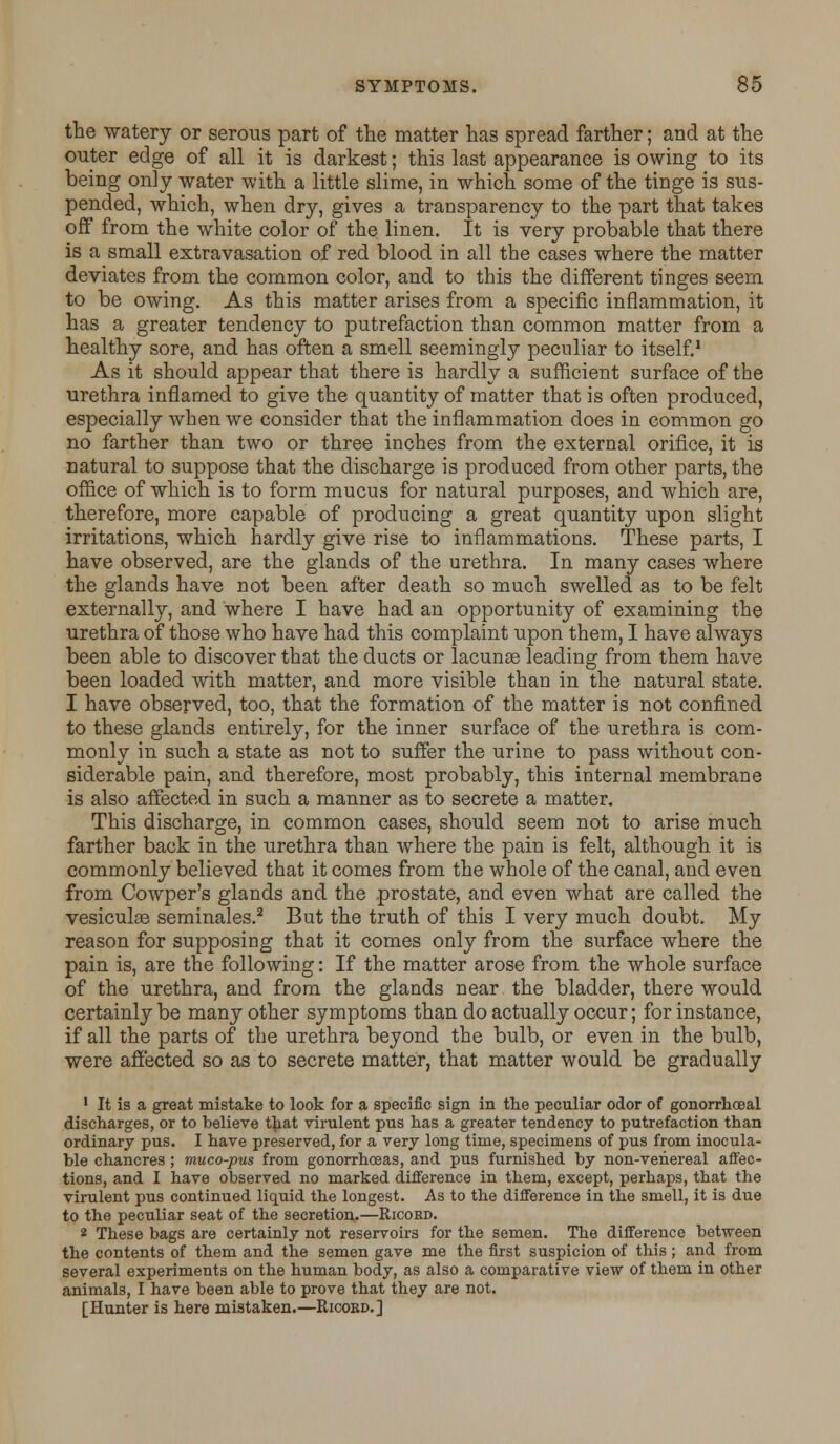the watery or serous part of the matter has spread farther; and at the outer edge of all it is darkest; this last appearance is owing to its being only water with a little slime, in which some of the tinge is sus- pended, which, when dry, gives a transparency to the part that takes off from the white color of the linen. It is very probable that there is a small extravasation of red blood in all the cases where the matter deviates from the common color, and to this the different tinges seem to be owing. As this matter arises from a specific inflammation, it has a greater tendency to putrefaction than common matter from a healthy sore, and has often a smell seemingly peculiar to itself.1 As it should appear that there is hardly a sufficient surface of the urethra inflamed to give the quantity of matter that is often produced, especially when we consider that the inflammation does in common go no farther than two or three inches from the external orifice, it is natural to suppose that the discharge is produced from other parts, the office of which is to form mucus for natural purposes, and which are, therefore, more capable of producing a great quantity upon slight irritations, which hardly give rise to inflammations. These parts, I have observed, are the glands of the urethra. In many cases where the glands have not been after death so much swelled as to be felt externally, and where I have had an opportunity of examining the urethra of those who have had this complaint upon them, I have always been able to discover that the ducts or lacunse leading from them have been loaded with matter, and more visible than in the natural state. I have observed, too, that the formation of the matter is not confined to these glands entirely, for the inner surface of the urethra is com- monly in such a state as not to suffer the urine to pass without con- siderable pain, and therefore, most probably, this internal membrane is also affected in such a manner as to secrete a matter. This discharge, in common cases, should seem not to arise much farther back in the urethra than where the pain is felt, although it is commonly believed that it comes from the whole of the canal, and even from Cowper's glands and the prostate, and even what are called the vesiculaB seminales.2 But the truth of this I very much doubt. My reason for supposing that it comes only from the surface where the pain is, are the following: If the matter arose from the whole surface of the urethra, and from the glands near the bladder, there would certainly be many other symptoms than do actually occur; for instance, if all the parts of the urethra beyond the bulb, or even in the bulb, were affected so as to secrete matter, that matter would be gradually ' It is a great mistake to look for a specific sign in the peculiar odor of gonorrhceal discharges, or to believe that virulent pus has a greater tendency to putrefaction than ordinary pus. I have preserved, for a very long time, specimens of pus from inocula- ble chancres ; muco-pus from gonorrhoeas, and pus furnished by non-venereal affec- tions, and I have observed no marked difference in them, except, perhaps, that the virulent pus continued liquid the longest. As to the difference in the smell, it is due to the peculiar seat of the secretion.—Ricokd. 2 These bags are certainly not reservoirs for the semen. The difference between the contents of them and the semen gave me the first suspicion of this ; and from several experiments on the human body, as also a comparative view of them in other animals, I have been able to prove that they are not. [Hunter is here mistaken.—Ricobd.]