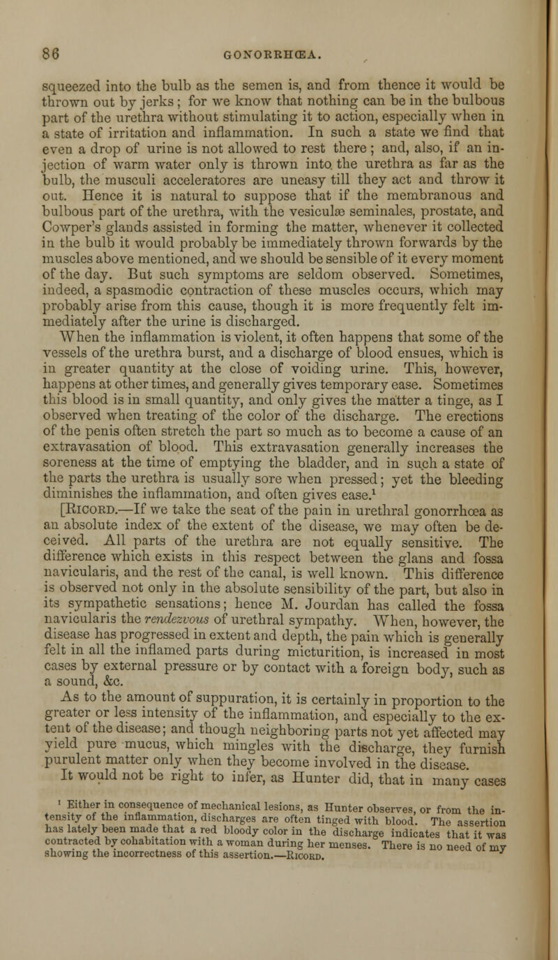 squeezed into the bulb as the semen is, and from thence it would be thrown out by jerks ; for we know that nothing can be in the bulbous part of the urethra without stimulating it to action, especially when in a state of irritation and inflammation. In such a state we find that even a drop of urine is not allowed to rest there ; and, also, if an in- jection of warm water only is thrown into, the urethra as far as the bulb, the musculi acceleratores are uneasy till they act and throw it out. Hence it is natural to suppose that if the membranous and bulbous part of the urethra, with the vesiculae seminales, prostate, and Cowper's glands assisted in forming the matter, whenever it collected in the bulb it would probably be immediately thrown forwards by the muscles above mentioned, and we should be sensible of it every moment of the day. But such symptoms are seldom observed. Sometimes, indeed, a spasmodic contraction of these muscles occurs, which may probably arise from this cause, though it is more frequently felt im- mediately after the urine is discharged. When the inflammation is violent, it often happens that some of the vessels of the urethra burst, and a discharge of blood ensues, which is in greater quantity at the close of voiding urine. This, however, happens at other times, and generally gives temporary ease. Sometimes this blood is in small quantity, and only gives the matter a tinge, as I observed when treating of the color of the discharge. The erections of the penis often stretch the part so much as to become a cause of an extravasation of blood. This extravasation generally increases the soreness at the time of emptying the bladder, and in such a state of the parts the urethra is usually sore when pressed; yet the bleeding diminishes the inflammation, and often gives ease.1 [Ricord.—If we take the seat of the pain in urethral gonorrhoea as an absolute index of the extent of the disease, we may often be de- ceived. All parts of the urethra are not equally sensitive. The difference which exists in this respect between the glans and fossa navicularis, and the rest of the canal, is well known. This difference is observed not only in the absolute sensibility of the part, but also in its sympathetic sensations; hence M. Jourdan has called the fossa navicularis the rendezvous of urethral sympathy. When, however, the disease has progressed in extent and depth, the pain which is generally felt in all the inflamed parts during micturition, is increased in most cases by external pressure or by contact with a foreign body, such as a sound, &c. As to the amount of suppuration, it is certainly in proportion to the greater or less intensity of the inflammation, and especially to the ex- tent of the disease; and though neighboring parts not yet affected may yield pure mucus, which mingles with the discharge, they furnish purulent matter only when they become involved in the disease It would not be right to infer, as Hunter did, that in many cases 1 Either in consequence of mechanical lesions, as Hunter observes, or from the in- tensity of the inflammation, discharges are often tinged with blood. The assertion has lately been made that a red bloody color in the discharge indicates that it was contracted by cohabitation with a woman during her menses. There is no need of mv showing the incorrectness of this assertion.—Ricord.