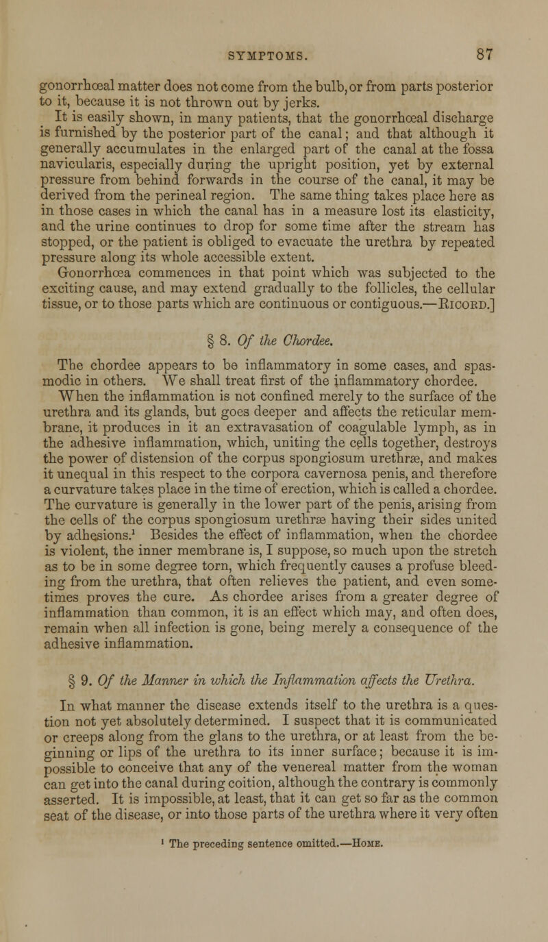 gonorrhoeal matter does not come from the bulb, or from parts posterior to it, because it is not thrown out by jerks. It is easily shown, in many patients, that the gonorrhoeal discharge is furnished by the posterior part of the canal; and that although it generally accumulates in the enlarged part of the canal at the fossa navicularis, especially during the upright position, yet by external pressure from behind forwards in the course of the canal, it may be derived from the perineal region. The same thing takes place here as in those cases in which the canal has in a measure lost its elasticity, and the urine continues to drop for some time after the stream has stopped, or the patient is obliged to evacuate the urethra by repeated pressure along its whole accessible extent. Gonorrhoea commences in that point which was subjected to the exciting cause, and may extend gradually to the follicles, the cellular tissue, or to those parts which are continuous or contiguous.—Kicoed.] § 8. Of the Chordee. The chordee appears to be inflammatory in some cases, and spas- modic in others. We shall treat first of the inflammatory chordee. When the inflammation is not confined merely to the surface of the urethra and its glands, but goes deeper and affects the reticular mem- brane, it produces in it an extravasation of coagulable lymph, as in the adhesive inflammation, which, uniting the cells together, destroys the power of distension of the corpus spongiosum urethra?, and makes it unequal in this respect to the corpora cavernosa penis, and therefore a curvature takes place in the time of erection, which is called a chordee. The curvature is generally in the lower part of the penis, arising from the cells of the corpus spongiosum urethrse having their sides united by adhesions.1 Besides the effect of inflammation, when the chordee is violent, the inner membrane is, I suppose, so much upon the stretch as to be in some degree torn, which frequently causes a profuse bleed- ing from the urethra, that often relieves the patient, and even some- times proves the cure. As chordee arises from a greater degree of inflammation than common, it is an effect which may, and often does, remain when all infection is gone, being merely a consequence of the adhesive inflammation. § 9. Of the Manner in which the Inflammation affects the Urethra. In what manner the disease extends itself to the urethra is a ques- tion not yet absolutely determined. I suspect that it is communicated or creeps along from the glans to the urethra, or at least from the be- ginning or lips of the urethra to its inner surface; because it is im- possible to conceive that any of the venereal matter from the woman can get into the canal during coition, although the contrary is commonly asserted. It is impossible, at least, that it can get so far as the common seat of the disease, or into those parts of the urethra where it very often 1 The precediDg sentence omitted.—Home.