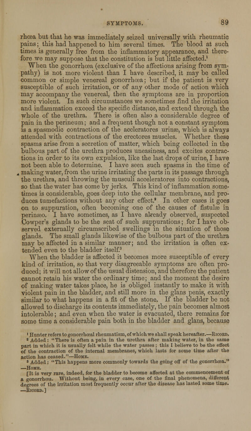 rhcea but that lie was immediately seized universally with rheumatic pains; this had happened to him several times. The blood at such times is generally free from the inflammatory appearance, and there- fore we may suppose that the constitution is but little affected.1 When the gonorrhoea (exclusive of the affections arising from sym- pathy) is not more violent than I have described, it may be called common or simple venereal gonorrhoea; but if the patient is very susceptible of such irritation, or of any other mode of action which may accompany the venereal, then the symptoms are in proportion more violent. In such circumstances we sometimes find the irritation and inflammation exceed the specific distance, and extend through the whole of the urethra. There is often also a considerable degree of pain in the perineum; and a frequent though not a constant symptom is a spasmodic contraction of the accleratores uringe, which is always attended with contractions of the erectores muscles. Whether these spasms arise from a secretion of matter, which being collected in the bulbous part of the urethra produces uneasiness, and excites contrac- tions in order to its own expulsion, like the last drops of urine, I have not been able to determine. I have seen such spasms in the time of , making water, from the urine irritating the parts in its passage through the urethra, and throwing the musculi acceleratores into contractions, so that the water has come by jerks. This kind of inflammation some- times is considerable, goes deep into the cellular membrane, and pro- duces tumefactions without any other effect.3 In other cases it goes on to suppuration, often becoming one of the causes of fistulee in perinaeo. I have sometimes, as I have already observed, suspected Cowper's glands to be the seat of such suppurations; for I have ob- served externally circumscribed swellings in the situation of those glands. The small glands likewise of the bulbous part of the urethra may be affected in a similar manner; and the irritation is often ex- tended even to the bladder itself.3 When the bladder is affected it becomes more susceptible of every kind of irritation, so that very disagreeable symptoms are often pro- duced; it will not allow of the usual distension, and therefore the patient cannot retain his water the ordinary time; and the moment the desire of making water takes place, he is obliged instantly to make it with violent pain in the bladder, and still more in the glans penis, exactly similar to what happens in a fit of the stone. If the bladder be not allowed to discharge its contents immediately, the pain becomes almost intolerable; and even when the water is evacuated, there remains for some time a considerable pain both in the bladder and glans, because 1 Hunter refers to gonorrhceal rheumatism, of which we shall speak hereafter.—Ricoed. 2 Added :  There is often a pain in the urethra after making water, in the same part in which it is usually felt while the water passes ; this I believe to be the effect of the contraction of the internal membranes, which lasts for some time after the action has ceased.—Home. 8 Added: This happens more commonly towards the going off of the gonorrhoea. —Home. [It is very rare, indeed, for the bladder to become affected at the commencement of a gonorrhoea. Without being, in every case, one of the final phenomena, different degrees of the irritation most frequently occur after the disease has lasted some time. —Ricoed.]