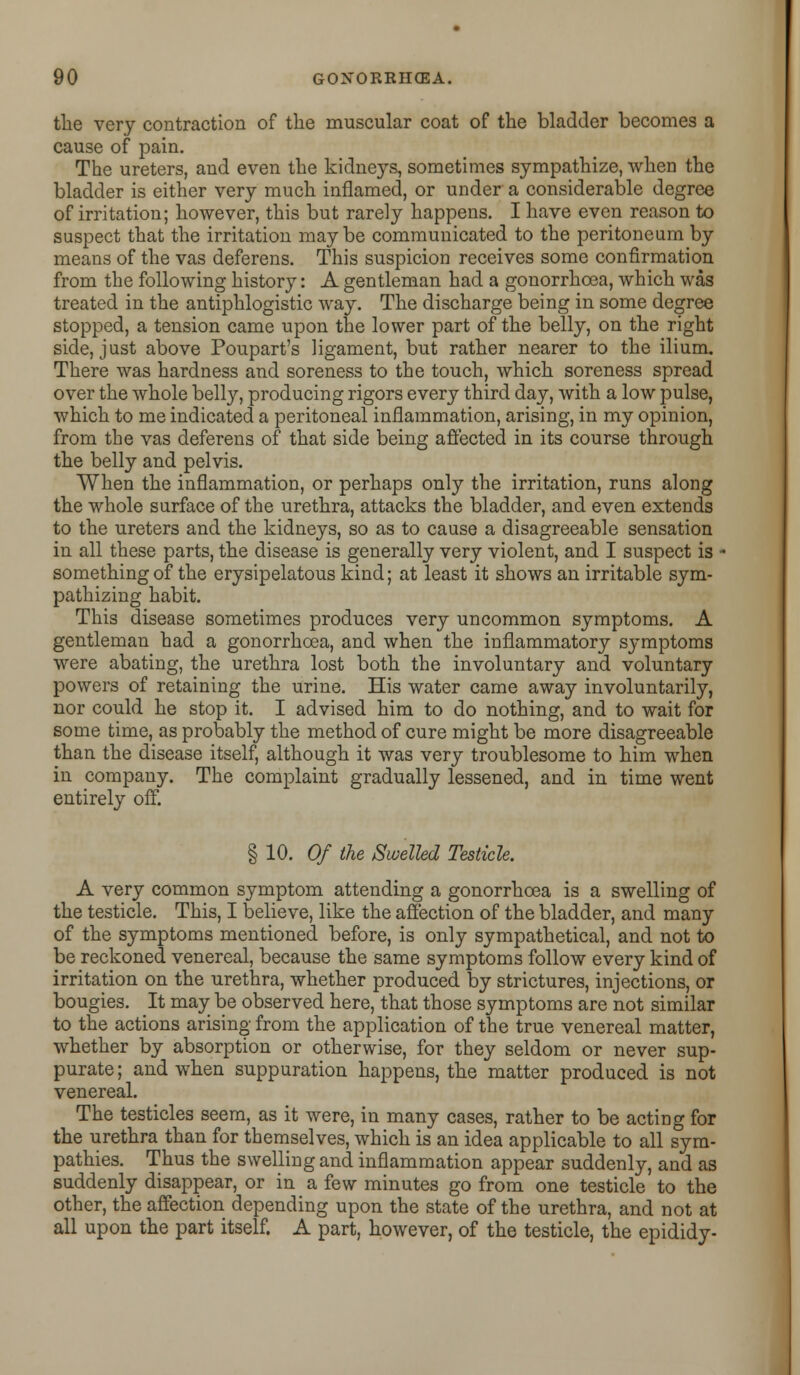 the very contraction of the muscular coat of the bladder becomes a cause of pain. The ureters, and even the kidneys, sometimes sympathize, when the bladder is either very much inflamed, or under a considerable degree of irritation; however, this but rarely happens. I have even reason to suspect that the irritation maybe communicated to the peritoneum by means of the vas deferens. This suspicion receives some confirmation from the following history: A gentleman had a gonorrhoea, which was treated in the antiphlogistic way. The discharge being in some degree stopped, a tension came upon the lower part of the belly, on the right side, just above Poupart's ligament, but rather nearer to the ilium. There was hardness and soreness to the touch, which soreness spread over the whole belly, producing rigors every third day, with a low pulse, which to me indicated a peritoneal inflammation, arising, in my opinion, from the vas deferens of that side being affected in its course through the belly and pelvis. When the inflammation, or perhaps only the irritation, runs along the whole surface of the urethra, attacks the bladder, and even extends to the ureters and the kidneys, so as to cause a disagreeable sensation in all these parts, the disease is generally very violent, and I suspect is - something of the erysipelatous kind; at least it shows an irritable sym- pathizing habit. This disease sometimes produces very uncommon symptoms. A gentleman had a gonorrhoea, and when the inflammatory symptoms were abating, the urethra lost both the involuntary and voluntary powers of retaining the urine. His water came away involuntarily, nor could he stop it. I advised him to do nothing, and to wait for some time, as probably the method of cure might be more disagreeable than the disease itself, although it was very troublesome to him when in company. The complaint gradually lessened, and in time went entirely off. § 10. Of the Swelled Testicle. A very common symptom attending a gonorrhoea is a swelling of the testicle. This, I believe, like the affection of the bladder, and many of the symptoms mentioned before, is only sympathetical, and not to be reckoned venereal, because the same symptoms follow every kind of irritation on the urethra, whether produced by strictures, injections, or bougies. It may be observed here, that those symptoms are not similar to the actions arising from the application of the true venereal matter, whether by absorption or otherwise, for they seldom or never sup- purate; and when suppuration happens, the matter produced is not venereal. The testicles seem, as it were, in many cases, rather to be acting for the urethra than for themselves, which is an idea applicable to all sym- pathies. Thus the swelling and inflammation appear suddenly, and as suddenly disappear, or in a few minutes go from one testicle to the other, the affection depending upon the state of the urethra, and not at all upon the part itself. A part, however, of the testicle, the epididy-