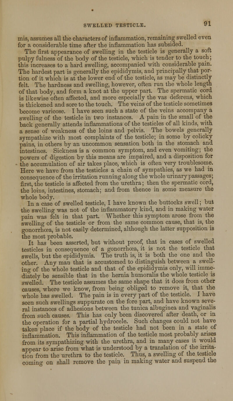 mis, assumes all the characters of inflammation, remaining swelled even for a considerable time after the inflammation has subsided. The first appearance of swelling in the testicle is generally a soft pulpy fulness of the body of the testicle, which is tender to the touch; this increases to a hard swelling, accompanied with considerable pain. The hardest part is generally the epididymis, and principally that por- tion of it which is at the lower end of the testicle, as may be distinctly felt. The hardness and swelling, however, often run the whole length of that body, and form a knot at the upper part. The spermatic cord is likewise often affected, and more especially the vas deferens, which is thickened and sore to the touch. The veins of the testicle sometimes become varicose. I have seen such a state of the veins accompany a swelling of the testicle in two instances. A pain in the small of the back generally attends inflammations of the testicles of all kinds, with a sense of weakness of the loins and pelvis. The bowels generally sympathize with most complaints of the testicle; in some by colicky pains, in others by an uncommon sensation both in the stomach and intestines. Sickness is a common symptom, and even vomiting; the powers of digestion by this means are impaired, and a disposition for • the accumulation of air takes place, which is often very troublesome. Here we have from the testicles a chain of sympathies, as we had in consequence of the irritation running along the whole urinary passages; first, the testicle is affected from the urethra; then the spermatic cord, the loins, intestines, stomach; and from thence in some measure the whole body. In a case of swelled testicle, I have known the buttocks swell; but the swelling was not of the inflammatory kind, and in making water pain was felt in that part. Whether this symptom arose from the swelling of the testicle or from the same common cause, that is, the gonorrhoea, is not easily determined, although the latter supposition is the most probable. It has been asserted, but without proof, that in cases of swelled testicles in consequence of a gonorrhoea, it is not the testicle that swells, but the epididymis. The truth is, it is both the one and the other. Any man that is accustomed to distinguish between a swell- ing of the whole testicle and that of the epididymis only, will imme- diately be sensible that in the hernia humoralis the whole testicle is swelled. The testicle assumes the same shape that it does from other causes, where we know, from being obliged to remove it, that the whole has swelled. The pain is in every part of the testicle. I have seen such swellings suppurate on the fore part, and have known seve- ral instances of adhesions between the tunica albuginea and vaginalis from such causes. This has only been discovered after death, or in the operation for a partial hydrocele. Such changes could not have taken place if the body of the testicle had not been in a state of inflammation. This inflammation of the testicle most probably arises from its sympathizing with the urethra, and in many cases it would appear to arise from what is understood by a translation of the irrita- tion from the urethra to the testicle. Thus, a swelling of the testicle coming on shall remove the pain in making water and suspend the