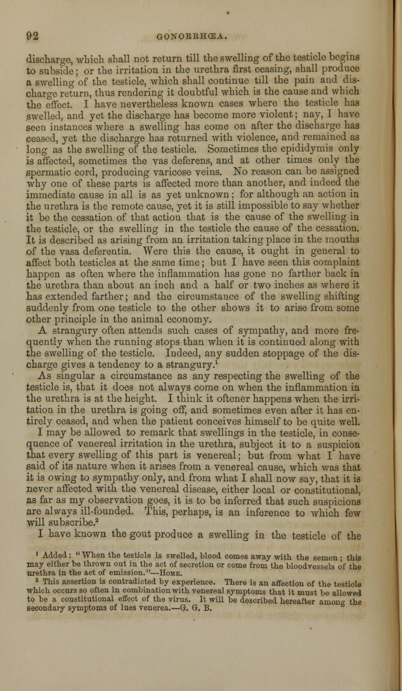 discharge, which shall not return till the swelling of the testicle begins to subside; or the irritation in the urethra first ceasing, shall produce a swelling of the testicle, which shall continue till the pain and dis- charge return, thus rendering it doubtful which is the cause and which the effect. I have nevertheless known cases where the testicle has swelled, and yet the discharge has become more violent; nay, I have seen instances where a swelling has come on after the discharge has ceased, yet the discharge has returned with violence, and remained as long as the swelling of the testicle. Sometimes the epididymis only is affected, sometimes the vas deferens, and at other times only the spermatic cord, producing varicose veins. No reason can be assigned why one of these parts is affected more than another, and indeed the immediate cause in all is as yet unknown; for although an action in the urethra is the remote cause, yet it is still impossible to say whether it be the cessation of that action that is the cause of the swelling in the testicle, or the swelling in the testicle the cause of the cessation. It is described as arising from an irritation taking place in the mouths of the vasa deferentia. Were this the cause, it ought in general to affect both testicles at the same time; but I have seen this complaint happen as often where the inflammation has gone no farther back in the urethra than about an inch and a half or two inches as where it has extended farther; and the circumstance of the swelling shifting suddenly from one testicle to the other shows it to arise from some other principle in the animal economy. A strangury often attends such cases of sympathy, and more fre- quently when the running stops than when it is continued along with the swelling of the testicle. Indeed, any sudden stoppage of the dis- charge gives a tendency to a strangury.1 As singular a circumstance as any respecting the swelling of the testicle is, that it does not always come on when the inflammation in the urethra is at the height. I think it oftener happens when the irri- tation in the urethra is going off, and sometimes even after it has en- tirely ceased, and when the patient conceives himself to be quite well. I may be allowed to remark that swellings in the testicle, in conse- quence of venereal irritation in the urethra, subject it to a suspicion that every swelling of this part is venereal; but from what I have said of its nature when it arises from a venereal cause, which was that it is owing to sympathy only, and from what I shall now say, that it is never affected with the venereal disease, either local or constitutional, as far as my observation goes, it is to be inferred that such suspicions are always ill-founded. This, perhaps, is an inference to which few will subscribe.2 I have known the gout produce a swelling in the testicle of the 1 Added:  When the testicle is swelled, blood comes away with the semen; this may either be thrown out in the act of secretion or come from the bloodvessels of the urethra in the act of emission.—Home. 2 This assertion is contradicted by experience. There is an affection of the testicle which occurs so often in combination with venereal symptoms that it must be allowed to be a constitutional effect of the virus. It will be described hereafter among the secondary symptoms of lues venerea.—G. G. B.