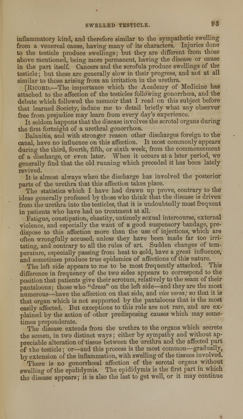 inflammatory kind, and therefore similar to the sympathetic swelling from a venereal cause, having many of its characters. Injuries done to the testicle produce swellings; but they are different from those above mentioned, being more permanent, having the disease or cause in the part itself. Cancers and the scrofula produce swellings of the testicle; but these are generally slow in their progress, and not at all similar to those arising from an irritation in the urethra. [Ricord.—The importance which the Academy of Medicine has attached to the affection of the testicles following gonorrhoea, and the debate which followed the memoir that I read on this subject before that learned Society, induce me to detail briefly what any observer free from prejudice may learn from every day's experience. It seldom happens that the disease involves the scrotal organs during the first fortnight of a urethral gonorrhoea. Balanitis, and with stronger reason other discharges foreign to the canal, have no influence on this affection. It most commonly appears during the third, fourth, fifth, or sixth week, from the commencement of a discharge, or even later. When it occurs at a later period, we generally find that the old running which preceded it has been lately revived. It is almost always when the discharge has involved the posterior parts of the urethra that this affection takes place. The statistics which I have had drawn up prove, contrary to the ideas generally professed by those who think that the disease is driven from the urethra into the testicles, that it is undoubtedly most frequent in patients who have had no treatment at all. Fatigue, constipation, chastity, untimely sexual intercourse, external violence, and especially the want of a good suspensory bandage, pre- dispose to this affection more than the use of injections, which are often wrongfully accused, unless they have been made far too irri- tating, and contrary to all the rules of art. Sudden changes of tem- perature, especially passing from heat to cold, have a great influence, and sometimes produce true epidemics of affections of this nature. The left side appears to me to be most frequently attacked. This difference in frequency of the two sides appears to correspond to the position that patients give their scrotum, relatively to the seam of their pantaloons; those who dress on the left side—and they are the most numerous—have the affection on that side, and vice versa; so that it is that organ which is not supported by the pantaloons that is the most easily affected. But exceptions to this rule are not rare, and are ex- plained by the action of other predisposing causes which may some- times preponderate. The disease extends from the urethra to the organs which secrete the semen, in two distinct ways; either by sympathy and without ap- preciable alteration of tissue between the urethra and the affected part of the testicle; or—and this process is the most common—gradually, by extension of the inflammation, with swelling of the tissues involved. There is no gonorrhoeal affection of the scrotal organs without swelling of the epididymis. The epididymis is the first part in which the disease appears; it is also the last to get well, or it may continue