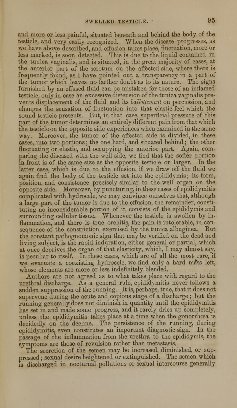and more or less painful, situated beneath and behind the body of the testicle, and very easily recognized. When the disease progresses, as we have above described, and effusion takes place, fluctuation, more or less marked, is soon detected. This is due to the liquid contained in the tunica vaginalis, and is situated, in the great majority of cases, at the anterior part of the scrotum on the affected side, where there is frequently found, as I have pointed out, a transparency in a part of the tumor which leaves no farther doubt as to its nature. The signs furnished by an effused fluid can be mistaken for those of an inflamed testicle, only in case an excessive distension of the tunica vaginalis pre- vents displacement of the fluid and its balhttement on percussion, and changes the sensation of fluctuation into that elastic feel which the sound testicle presents. But, in that case, superficial pressure of this part of the tumor determines an entirely different pain from that which the testicle on the opposite side experiences when examined in the same way. Moreover, the tumor of the affected side is divided, in these cases, into two portions; the one hard, and situated behind; the other fluctuating or elastic, and occupying the anterior part. Again, com- paring the diseased with the well side, we find that the softer portion in front is of the same size as the opposite testicle or larger. In the latter case, which is due to the effusion, if we draw off the fluid we again find the body of the testicle set into the epididymis; its form, position, and consistence precisely similar to the well organ on the opposite side. Moreover, by puncturing, in these cases of epididymitis complicated with hydrocele, we may convince ourselves that, although a large part of the tumor is due to the effusion, the remainder, consti- tuting no inconsiderable portion of it, consists of the epididymis and surrounding cellular tissue. Whenever the testicle is swollen by in- flammation, and there is true orchitis, the pain is intolerable, in con- sequence of the constriction exercised by the tunica albuginea. But the constant pathognomonic sign that maybe verified on the dead and living subject, is the rapid induration, either general or partial, which at once deprives the organ of that elasticity, which, I may almost say, is peculiar to itself. In these cases, which are of all the most rare, if we evacuate a coexisting hydrocele, we find only a hard ma*ss left, whose elements are more or less indefinitely blended. Authors are not agreed as to what takes place with regard to the urethral discharge. As a general rule, epididymitis never follows a sudden suppression of the running. It is, perhaps, true, that it does not supervene during the acute and copious stage of a discharge ; but the running generally does not diminish in quantity until the epididymitis has set in and made some progress, and it rarely dries up completely, unless the epididymitis takes place at a time when the gonorrhoea is decidedly on the decline. The persistence of the running, during epididymitis, even constitutes an important diagnostic sign. In the passage of the inflammation from the urethra to the epididymis, the symptoms are those of revulsion rather than metastasis. The secretion of the semen may be increased, diminished, or sup- pressed ; sexual desire heightened or extinguished. The semen which is discharged in nocturnal pollutions or sexual intercourse generally